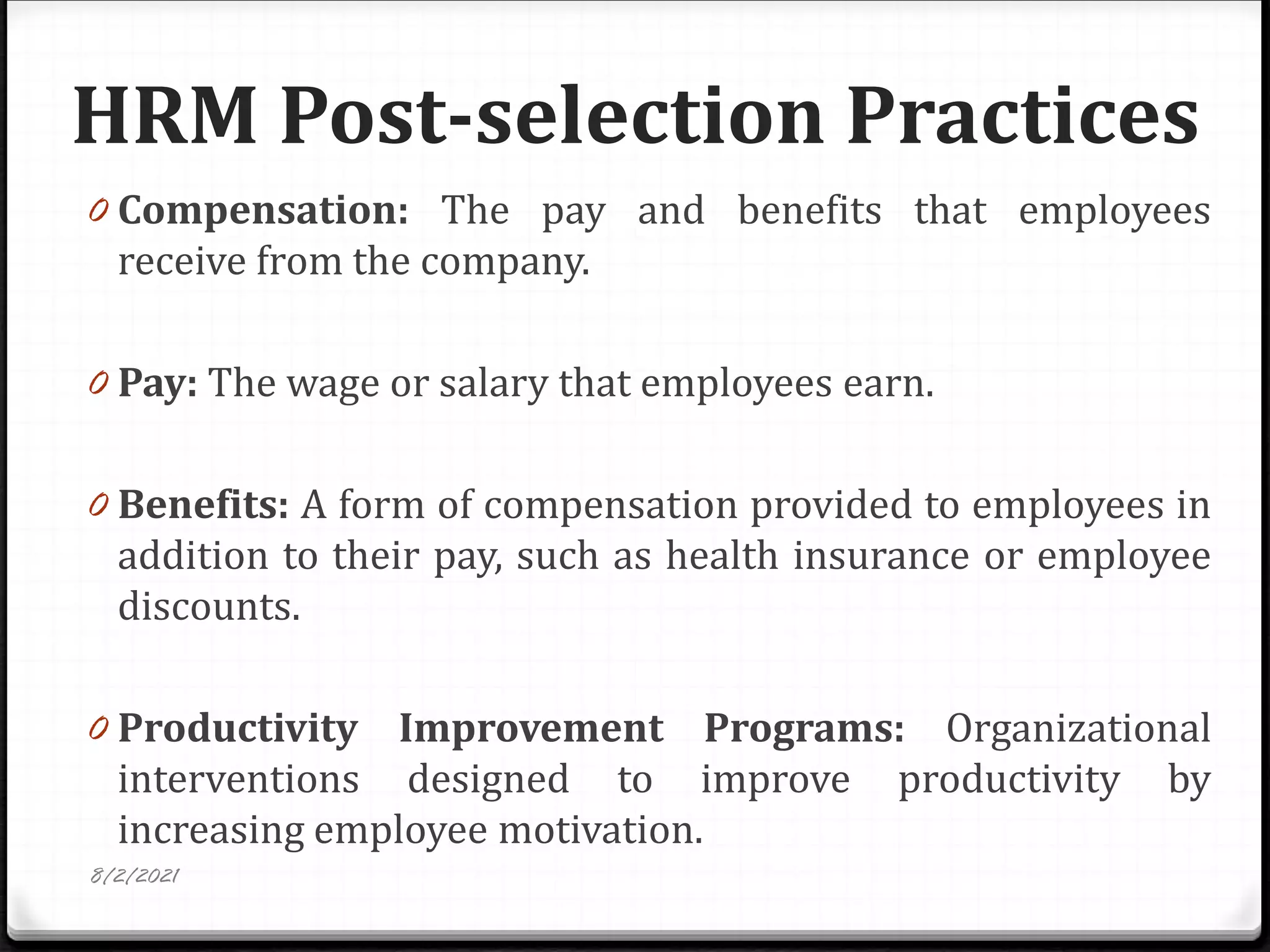 HRM Post-selection Practices
0 Compensation: The pay and benefits that employees
receive from the company.
0 Pay: The wage or salary that employees earn.
0 Benefits: A form of compensation provided to employees in
addition to their pay, such as health insurance or employee
discounts.
0 Productivity Improvement Programs: Organizational
interventions designed to improve productivity by
increasing employee motivation.
8/2/2021
 