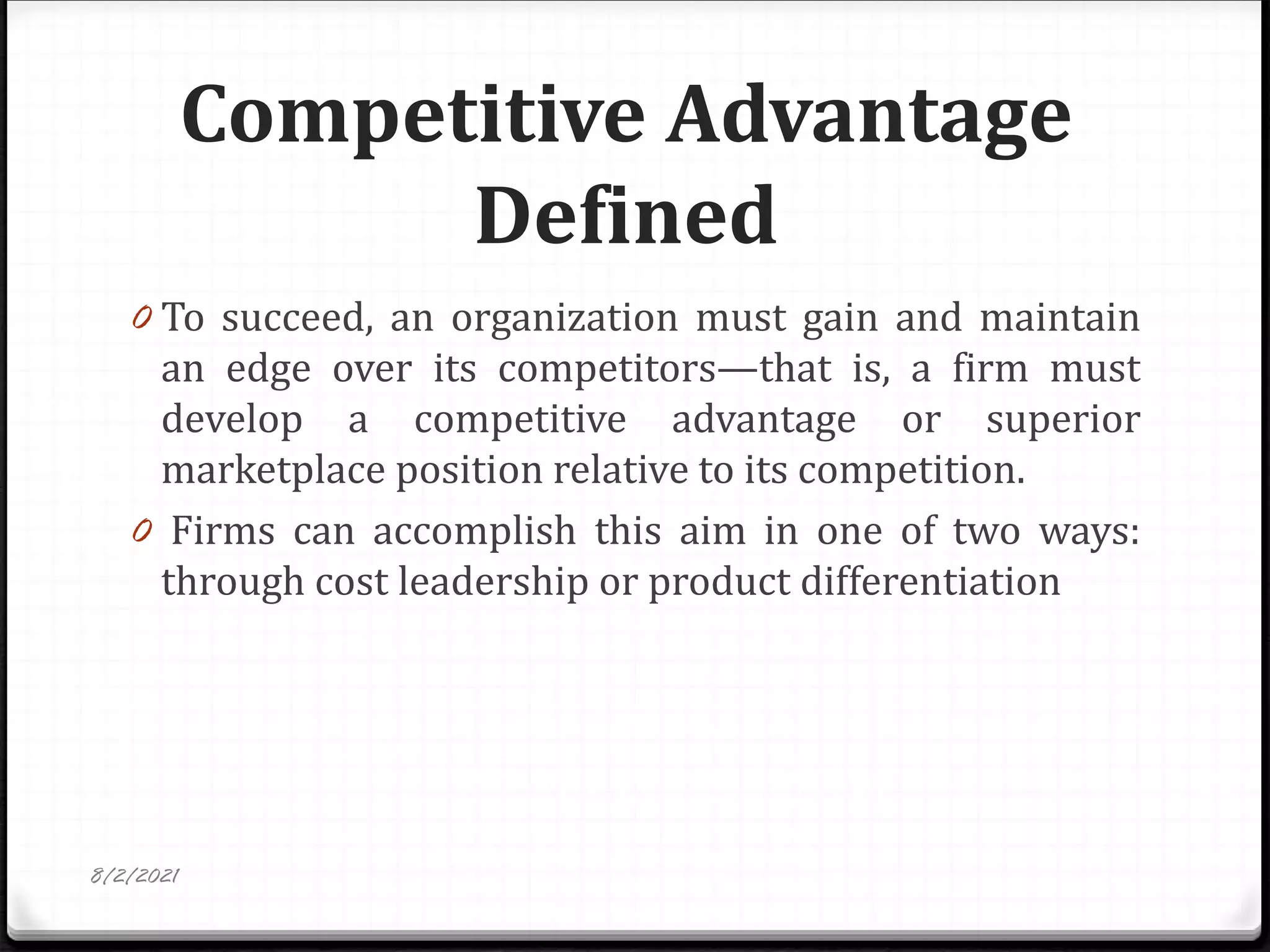 Competitive Advantage
Defined
0 To succeed, an organization must gain and maintain
an edge over its competitors—that is, a firm must
develop a competitive advantage or superior
marketplace position relative to its competition.
0 Firms can accomplish this aim in one of two ways:
through cost leadership or product differentiation
8/2/2021
 