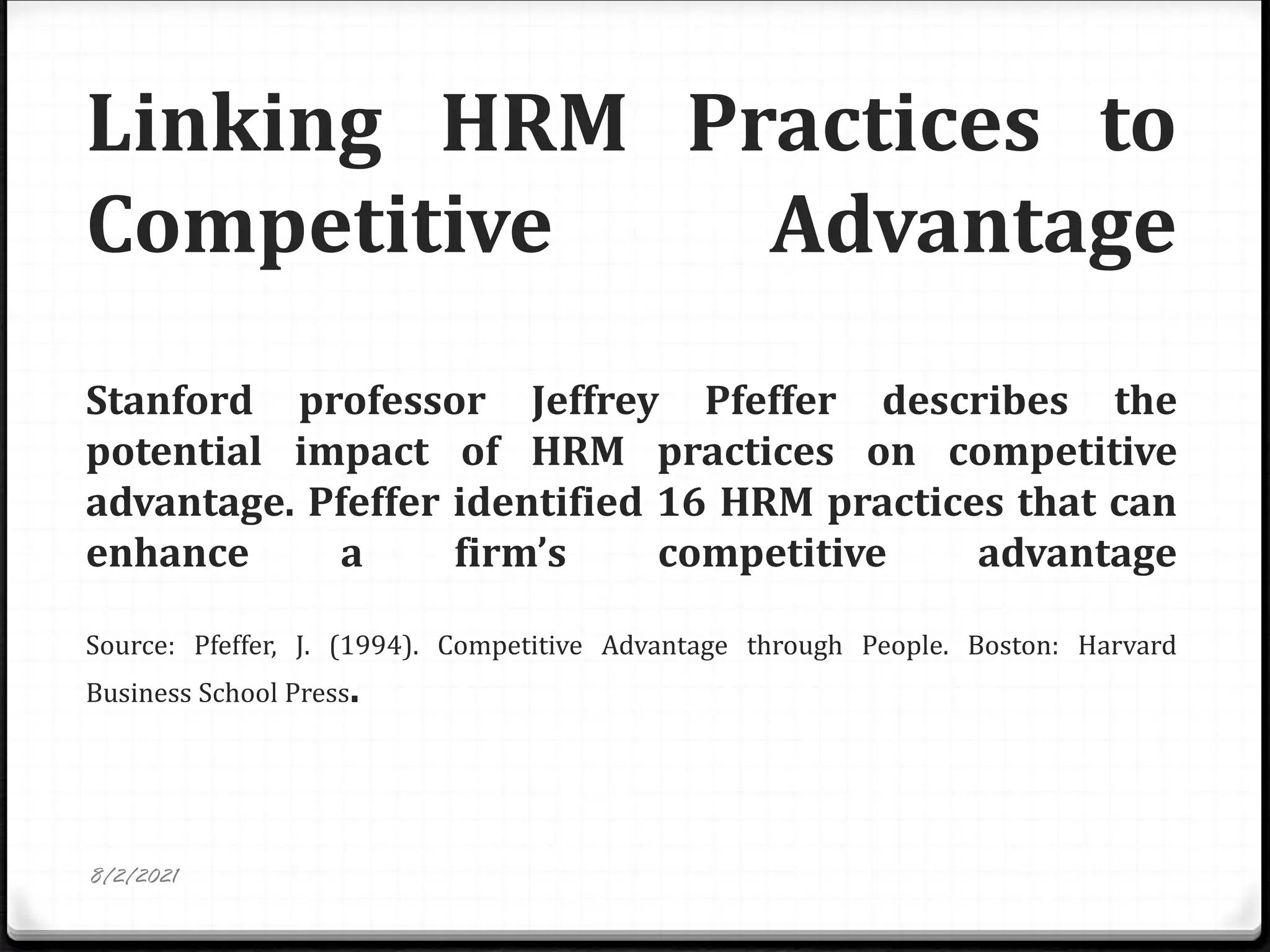 Linking HRM Practices to
Competitive Advantage
Stanford professor Jeffrey Pfeffer describes the
potential impact of HRM practices on competitive
advantage. Pfeffer identified 16 HRM practices that can
enhance a firm’s competitive advantage
Source: Pfeffer, J. (1994). Competitive Advantage through People. Boston: Harvard
Business School Press.
8/2/2021
 