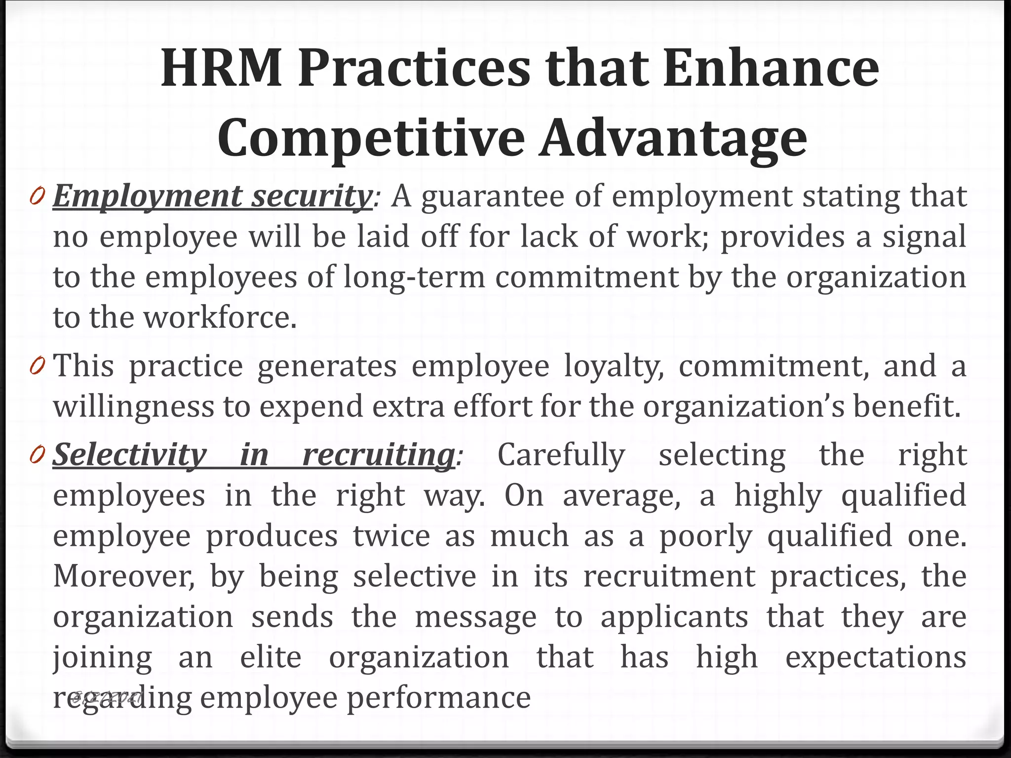 HRM Practices that Enhance
Competitive Advantage
0 Employment security: A guarantee of employment stating that
no employee will be laid off for lack of work; provides a signal
to the employees of long-term commitment by the organization
to the workforce.
0 This practice generates employee loyalty, commitment, and a
willingness to expend extra effort for the organization’s benefit.
0 Selectivity in recruiting: Carefully selecting the right
employees in the right way. On average, a highly qualified
employee produces twice as much as a poorly qualified one.
Moreover, by being selective in its recruitment practices, the
organization sends the message to applicants that they are
joining an elite organization that has high expectations
regarding employee performance
8/2/2021
 