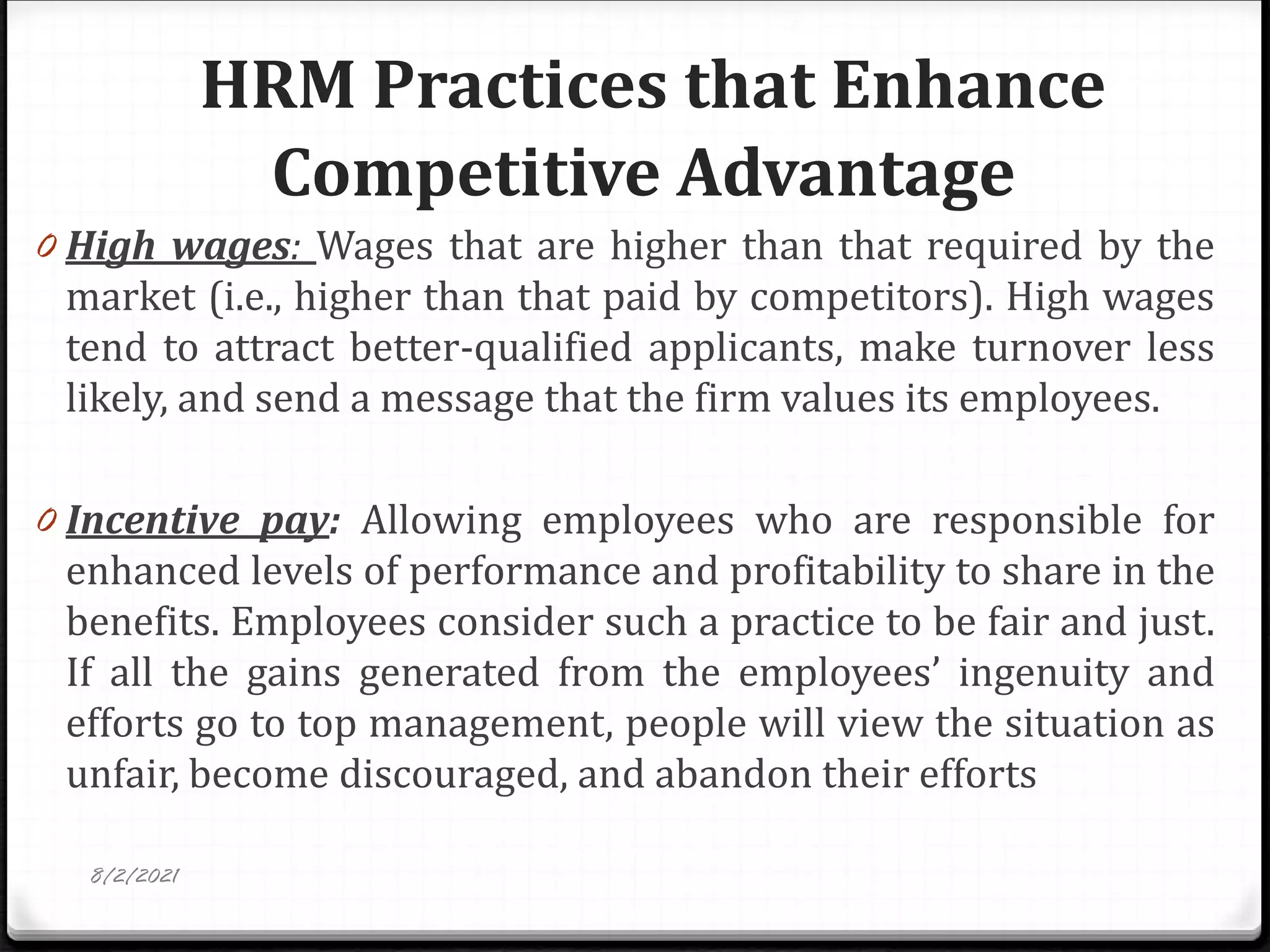 HRM Practices that Enhance
Competitive Advantage
0 High wages: Wages that are higher than that required by the
market (i.e., higher than that paid by competitors). High wages
tend to attract better-qualified applicants, make turnover less
likely, and send a message that the firm values its employees.
0 Incentive pay: Allowing employees who are responsible for
enhanced levels of performance and profitability to share in the
benefits. Employees consider such a practice to be fair and just.
If all the gains generated from the employees’ ingenuity and
efforts go to top management, people will view the situation as
unfair, become discouraged, and abandon their efforts
8/2/2021
 