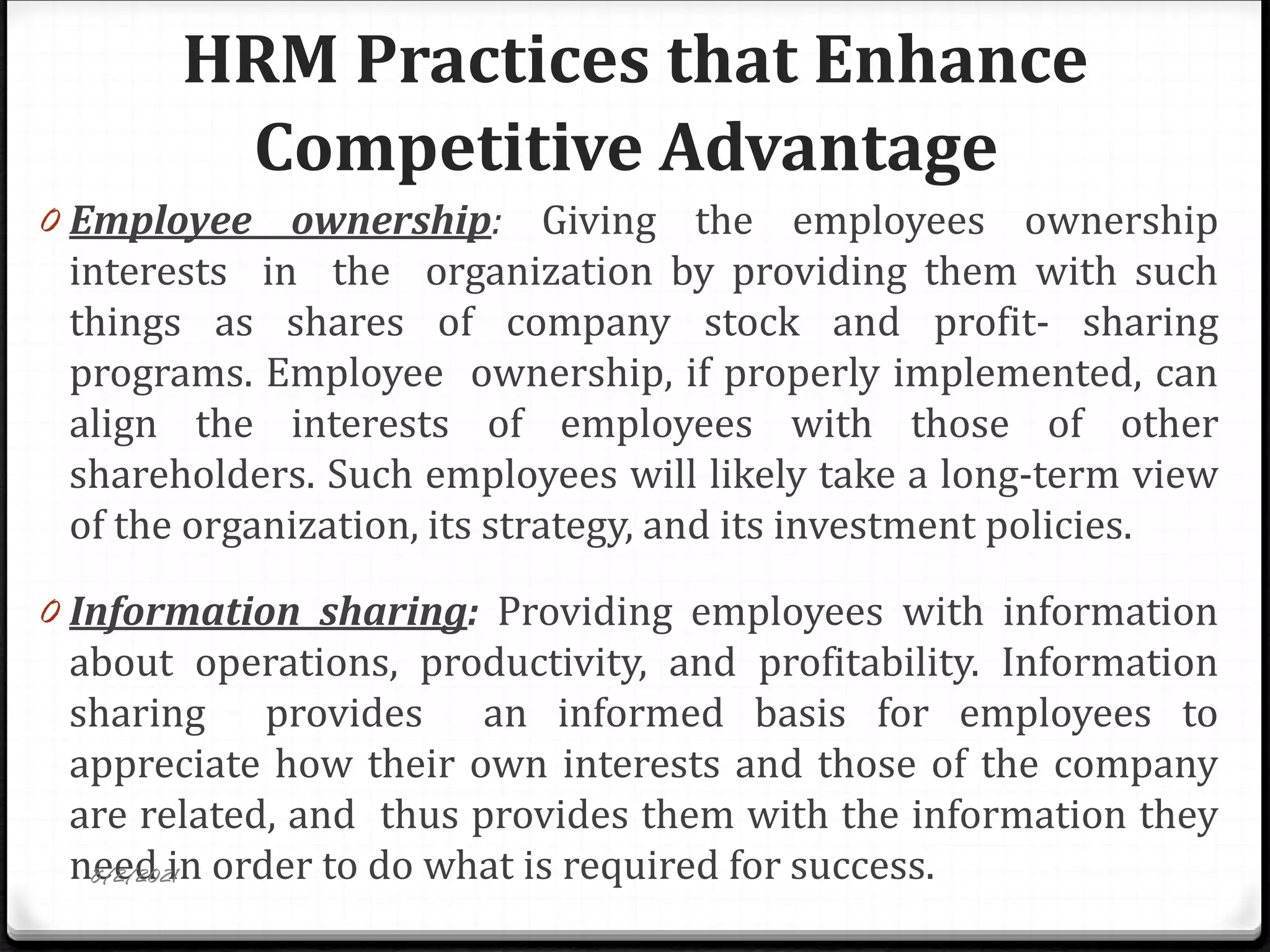 HRM Practices that Enhance
Competitive Advantage
0 Employee ownership: Giving the employees ownership
interests in the organization by providing them with such
things as shares of company stock and profit- sharing
programs. Employee ownership, if properly implemented, can
align the interests of employees with those of other
shareholders. Such employees will likely take a long-term view
of the organization, its strategy, and its investment policies.
0 Information sharing: Providing employees with information
about operations, productivity, and profitability. Information
sharing provides an informed basis for employees to
appreciate how their own interests and those of the company
are related, and thus provides them with the information they
need in order to do what is required for success.
8/2/2021
 