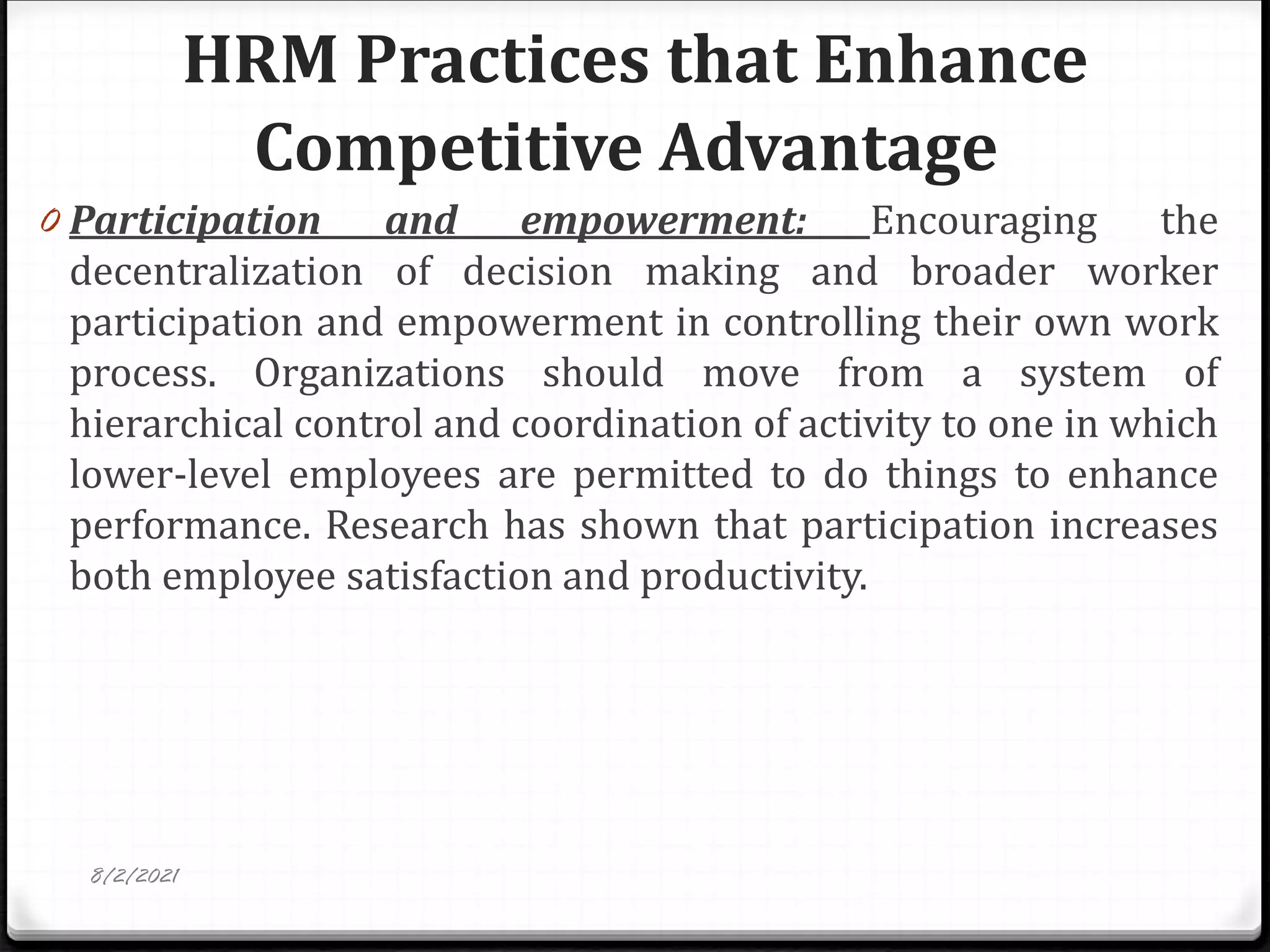 HRM Practices that Enhance
Competitive Advantage
0 Participation and empowerment: Encouraging the
decentralization of decision making and broader worker
participation and empowerment in controlling their own work
process. Organizations should move from a system of
hierarchical control and coordination of activity to one in which
lower-level employees are permitted to do things to enhance
performance. Research has shown that participation increases
both employee satisfaction and productivity.
8/2/2021
 