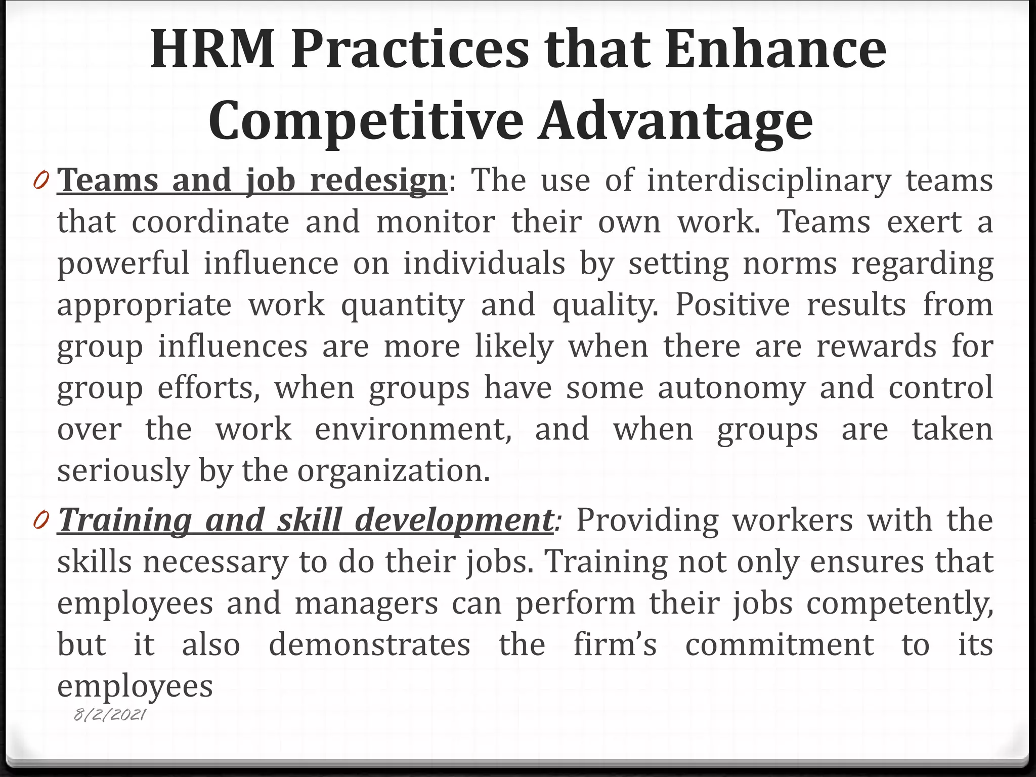 HRM Practices that Enhance
Competitive Advantage
0 Teams and job redesign: The use of interdisciplinary teams
that coordinate and monitor their own work. Teams exert a
powerful influence on individuals by setting norms regarding
appropriate work quantity and quality. Positive results from
group influences are more likely when there are rewards for
group efforts, when groups have some autonomy and control
over the work environment, and when groups are taken
seriously by the organization.
0 Training and skill development: Providing workers with the
skills necessary to do their jobs. Training not only ensures that
employees and managers can perform their jobs competently,
but it also demonstrates the firm’s commitment to its
employees
8/2/2021
 