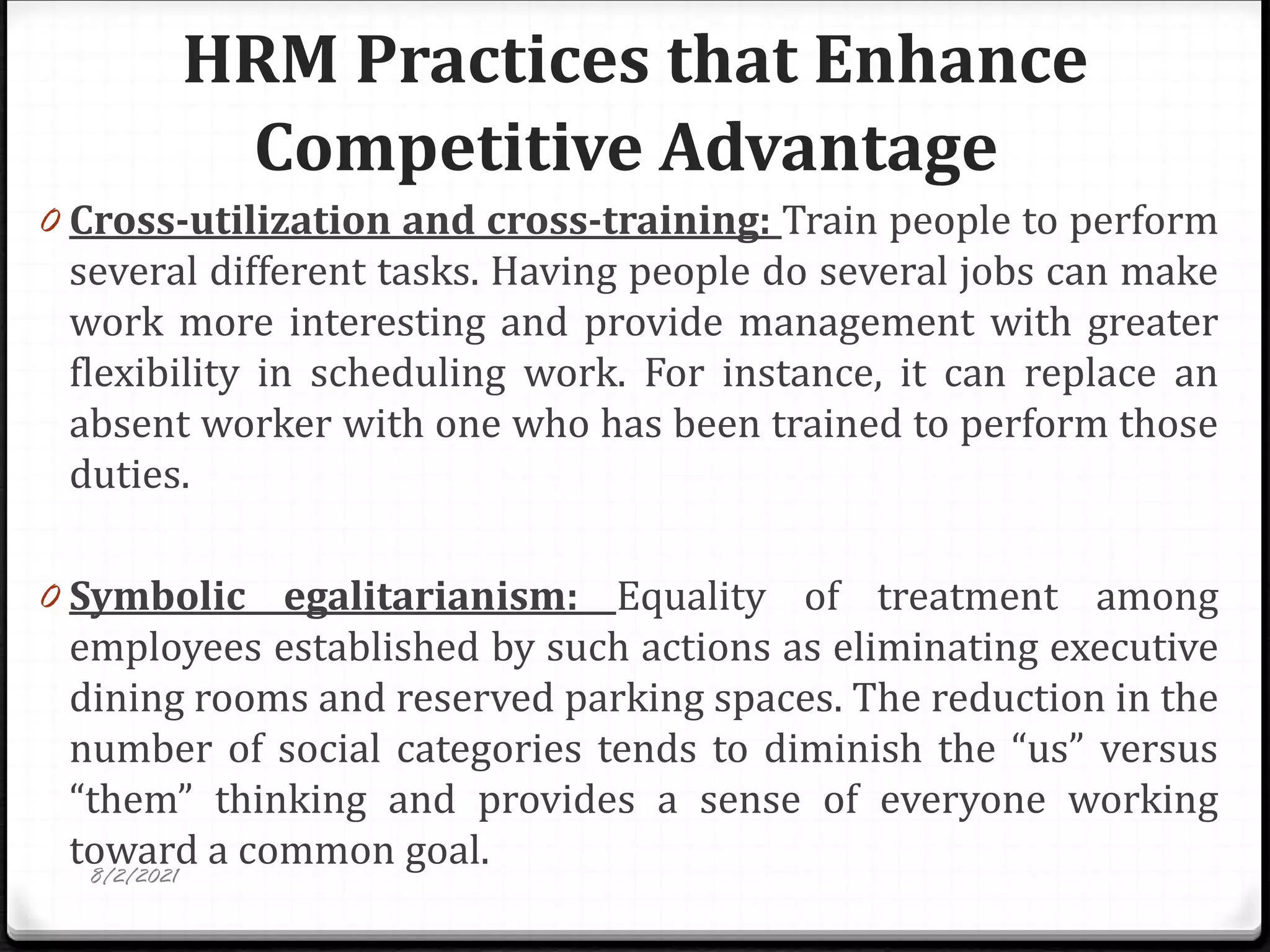 HRM Practices that Enhance
Competitive Advantage
0 Cross-utilization and cross-training: Train people to perform
several different tasks. Having people do several jobs can make
work more interesting and provide management with greater
flexibility in scheduling work. For instance, it can replace an
absent worker with one who has been trained to perform those
duties.
0 Symbolic egalitarianism: Equality of treatment among
employees established by such actions as eliminating executive
dining rooms and reserved parking spaces. The reduction in the
number of social categories tends to diminish the “us” versus
“them” thinking and provides a sense of everyone working
toward a common goal.
8/2/2021
 
