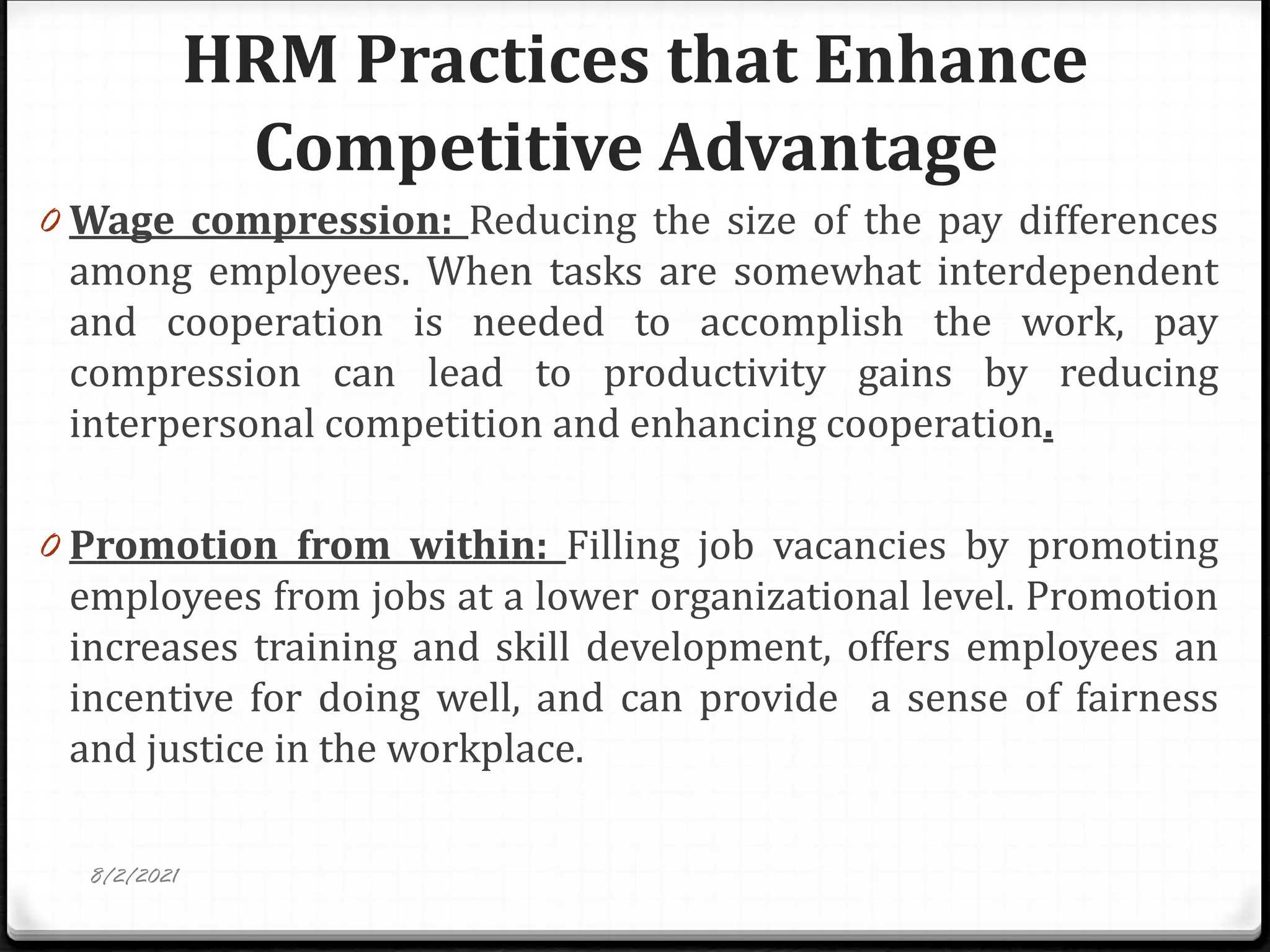 HRM Practices that Enhance
Competitive Advantage
0 Wage compression: Reducing the size of the pay differences
among employees. When tasks are somewhat interdependent
and cooperation is needed to accomplish the work, pay
compression can lead to productivity gains by reducing
interpersonal competition and enhancing cooperation.
0 Promotion from within: Filling job vacancies by promoting
employees from jobs at a lower organizational level. Promotion
increases training and skill development, offers employees an
incentive for doing well, and can provide a sense of fairness
and justice in the workplace.
8/2/2021
 