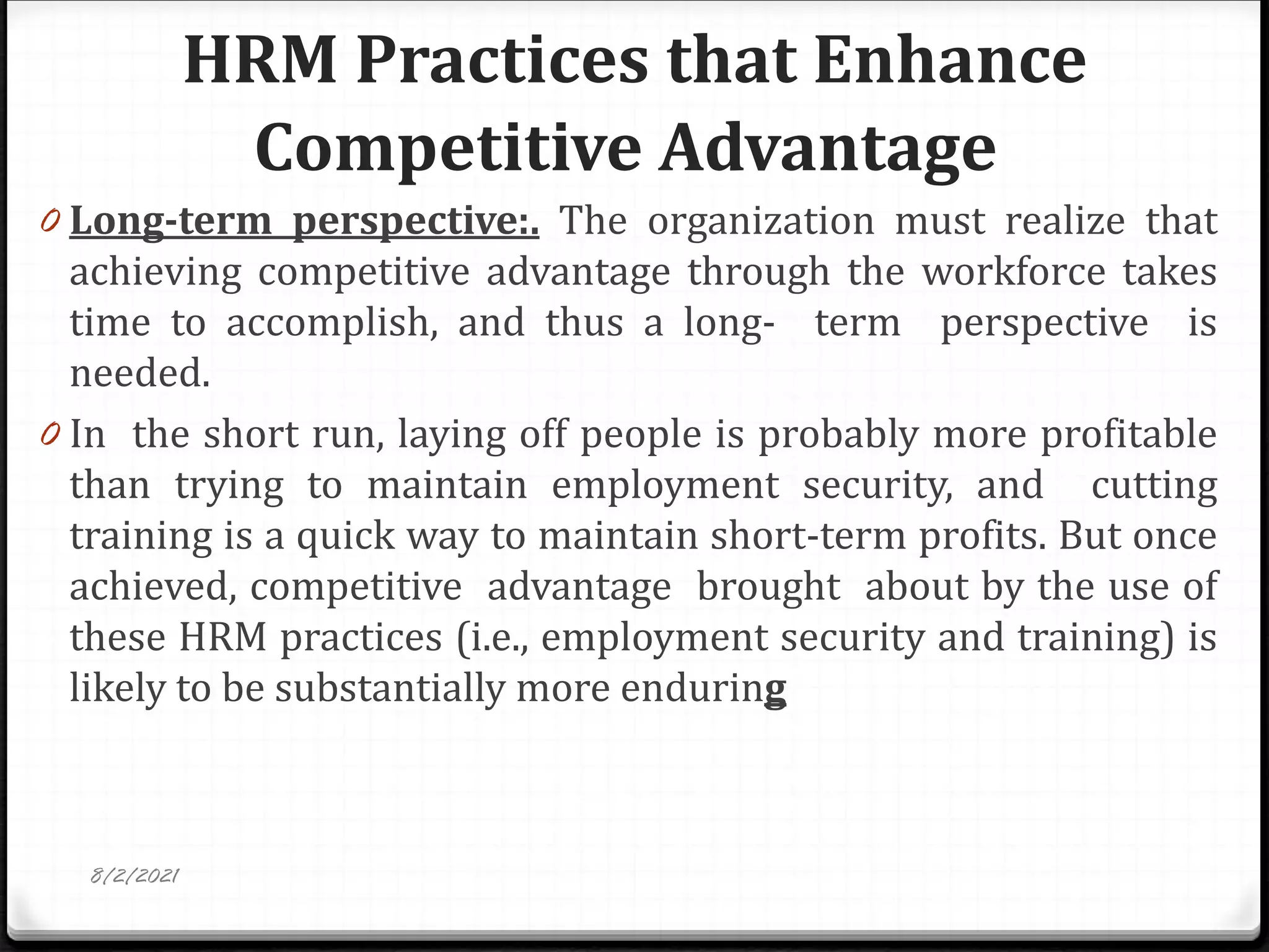 HRM Practices that Enhance
Competitive Advantage
0 Long-term perspective:. The organization must realize that
achieving competitive advantage through the workforce takes
time to accomplish, and thus a long- term perspective is
needed.
0 In the short run, laying off people is probably more profitable
than trying to maintain employment security, and cutting
training is a quick way to maintain short-term profits. But once
achieved, competitive advantage brought about by the use of
these HRM practices (i.e., employment security and training) is
likely to be substantially more enduring
8/2/2021
 