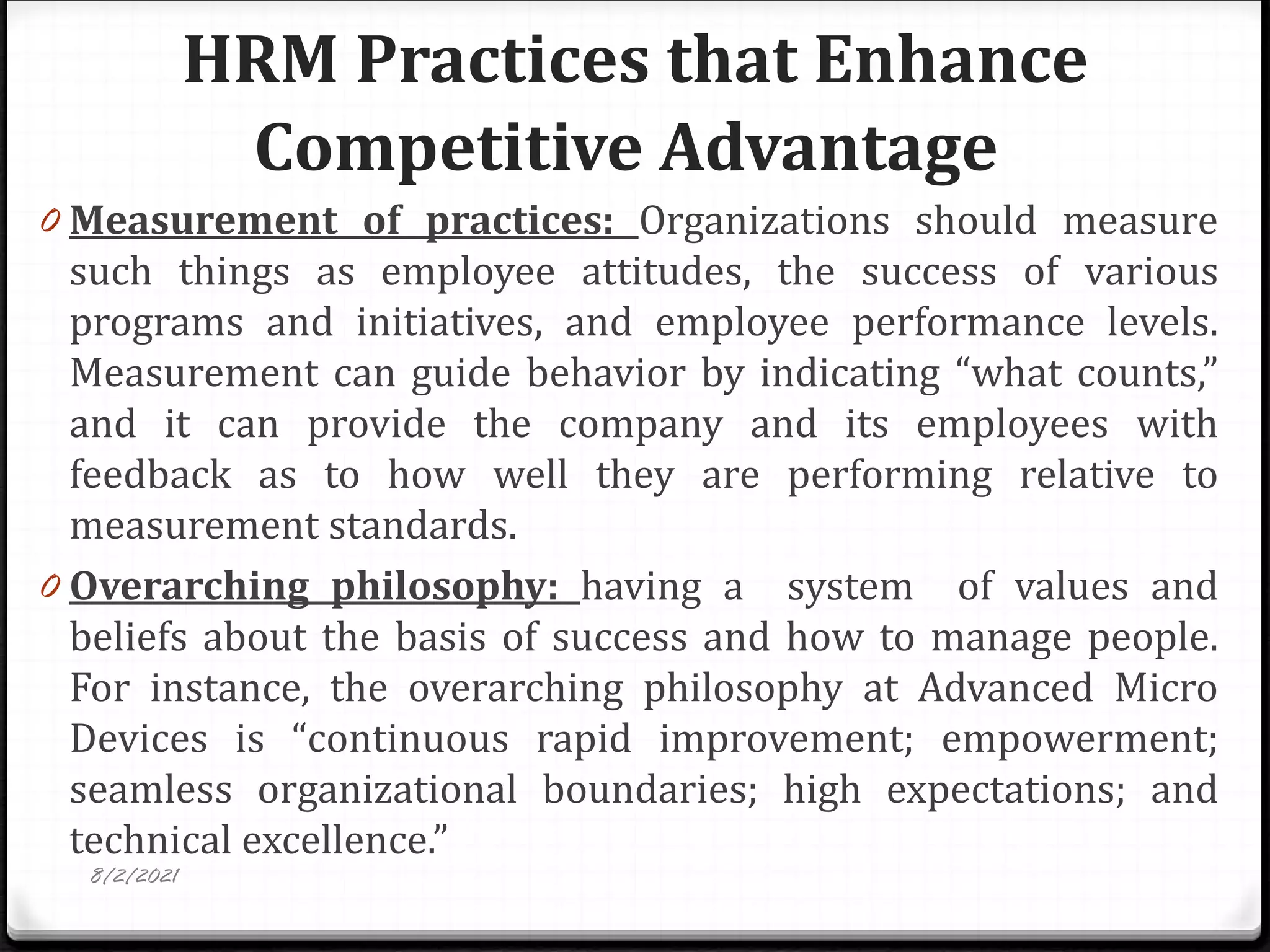 HRM Practices that Enhance
Competitive Advantage
0 Measurement of practices: Organizations should measure
such things as employee attitudes, the success of various
programs and initiatives, and employee performance levels.
Measurement can guide behavior by indicating “what counts,”
and it can provide the company and its employees with
feedback as to how well they are performing relative to
measurement standards.
0 Overarching philosophy: having a system of values and
beliefs about the basis of success and how to manage people.
For instance, the overarching philosophy at Advanced Micro
Devices is “continuous rapid improvement; empowerment;
seamless organizational boundaries; high expectations; and
technical excellence.”
8/2/2021
 