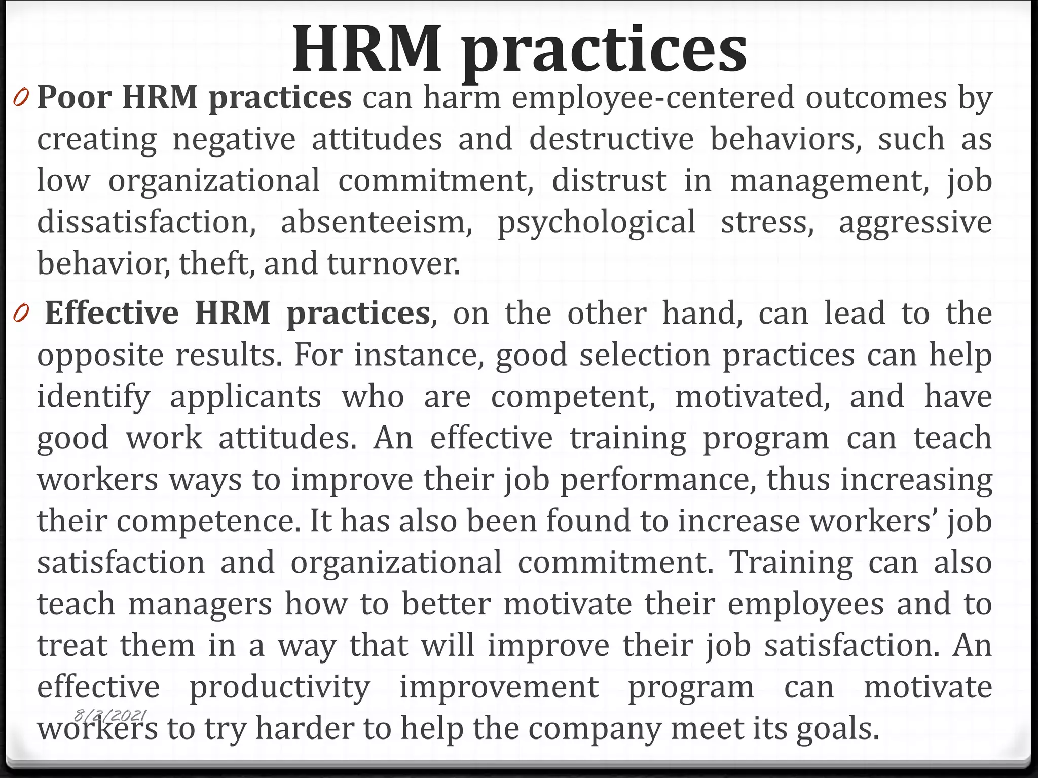 HRM practices
0 Poor HRM practices can harm employee-centered outcomes by
creating negative attitudes and destructive behaviors, such as
low organizational commitment, distrust in management, job
dissatisfaction, absenteeism, psychological stress, aggressive
behavior, theft, and turnover.
0 Effective HRM practices, on the other hand, can lead to the
opposite results. For instance, good selection practices can help
identify applicants who are competent, motivated, and have
good work attitudes. An effective training program can teach
workers ways to improve their job performance, thus increasing
their competence. It has also been found to increase workers’ job
satisfaction and organizational commitment. Training can also
teach managers how to better motivate their employees and to
treat them in a way that will improve their job satisfaction. An
effective productivity improvement program can motivate
workers to try harder to help the company meet its goals.
8/2/2021
 
