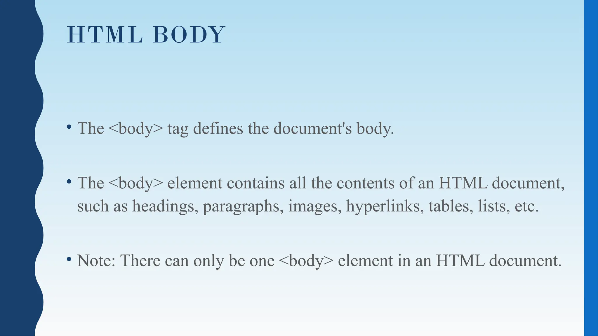 HTML BODY
• The <body> tag defines the document's body.
• The <body> element contains all the contents of an HTML document,
such as headings, paragraphs, images, hyperlinks, tables, lists, etc.
• Note: There can only be one <body> element in an HTML document.
 