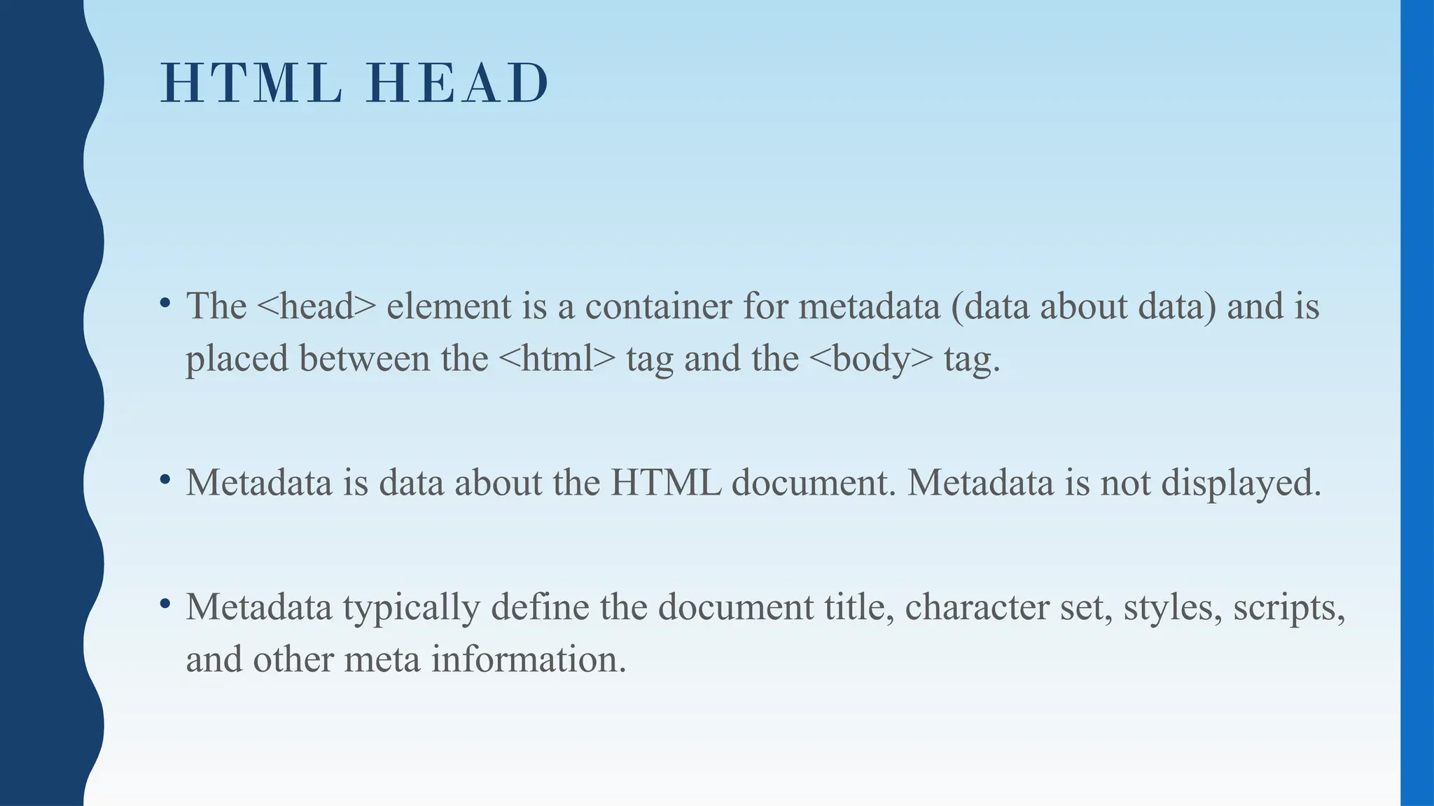 HTML HEAD
• The <head> element is a container for metadata (data about data) and is
placed between the <html> tag and the <body> tag.
• Metadata is data about the HTML document. Metadata is not displayed.
• Metadata typically define the document title, character set, styles, scripts,
and other meta information.
 