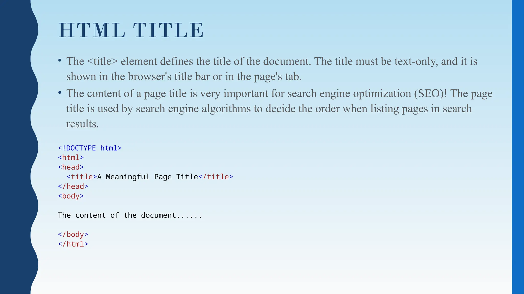 HTML TITLE
• The <title> element defines the title of the document. The title must be text-only, and it is
shown in the browser's title bar or in the page's tab.
• The content of a page title is very important for search engine optimization (SEO)! The page
title is used by search engine algorithms to decide the order when listing pages in search
results.
<!DOCTYPE html>
<html>
<head>
<title>A Meaningful Page Title</title>
</head>
<body>
The content of the document......
</body>
</html>
 