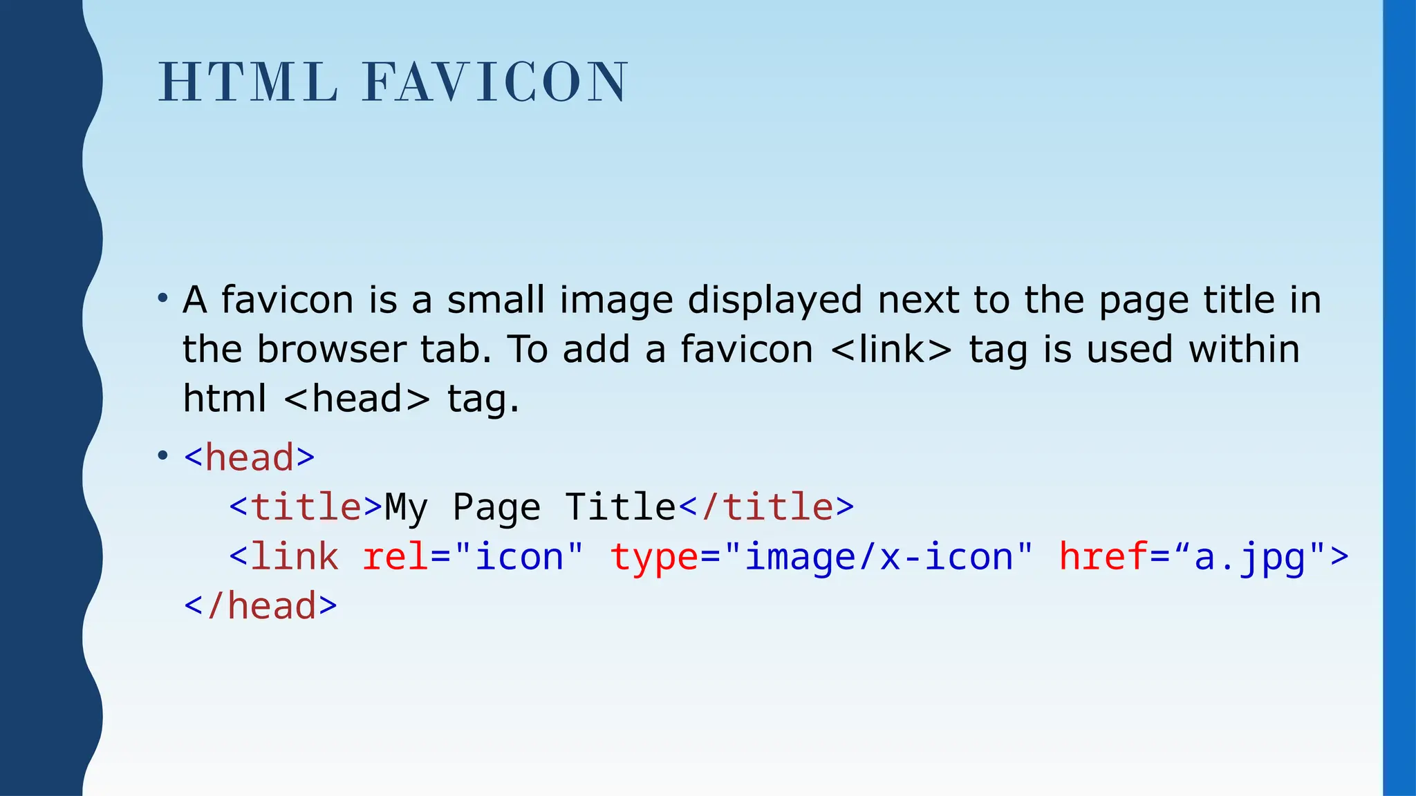 HTML FAVICON
• A favicon is a small image displayed next to the page title in
the browser tab. To add a favicon <link> tag is used within
html <head> tag.
• <head>
<title>My Page Title</title>
<link rel="icon" type="image/x-icon" href=“a.jpg">
</head>
 