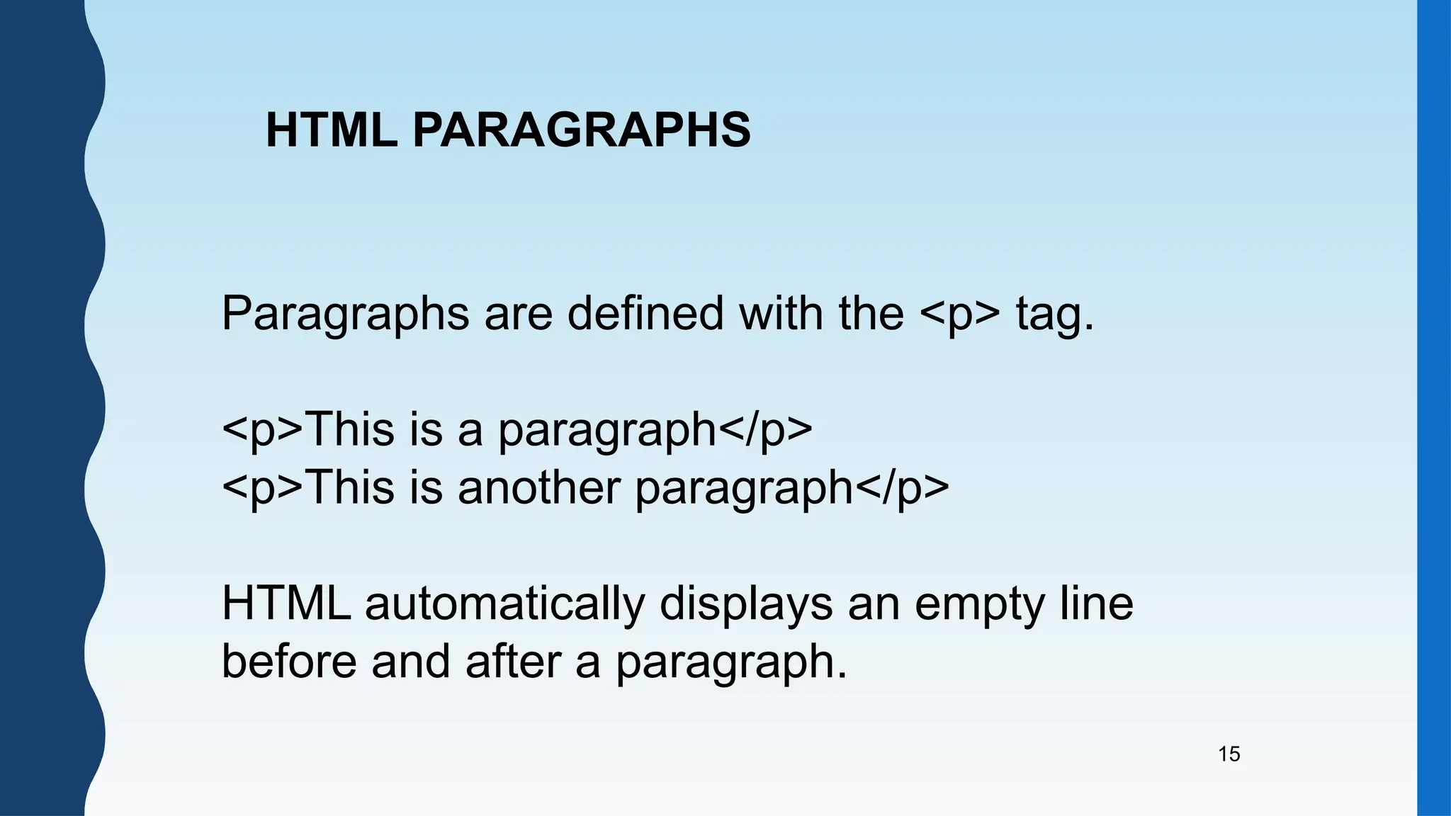 15
HTML PARAGRAPHS
Paragraphs are defined with the <p> tag.
<p>This is a paragraph</p>
<p>This is another paragraph</p>
HTML automatically displays an empty line
before and after a paragraph.
 