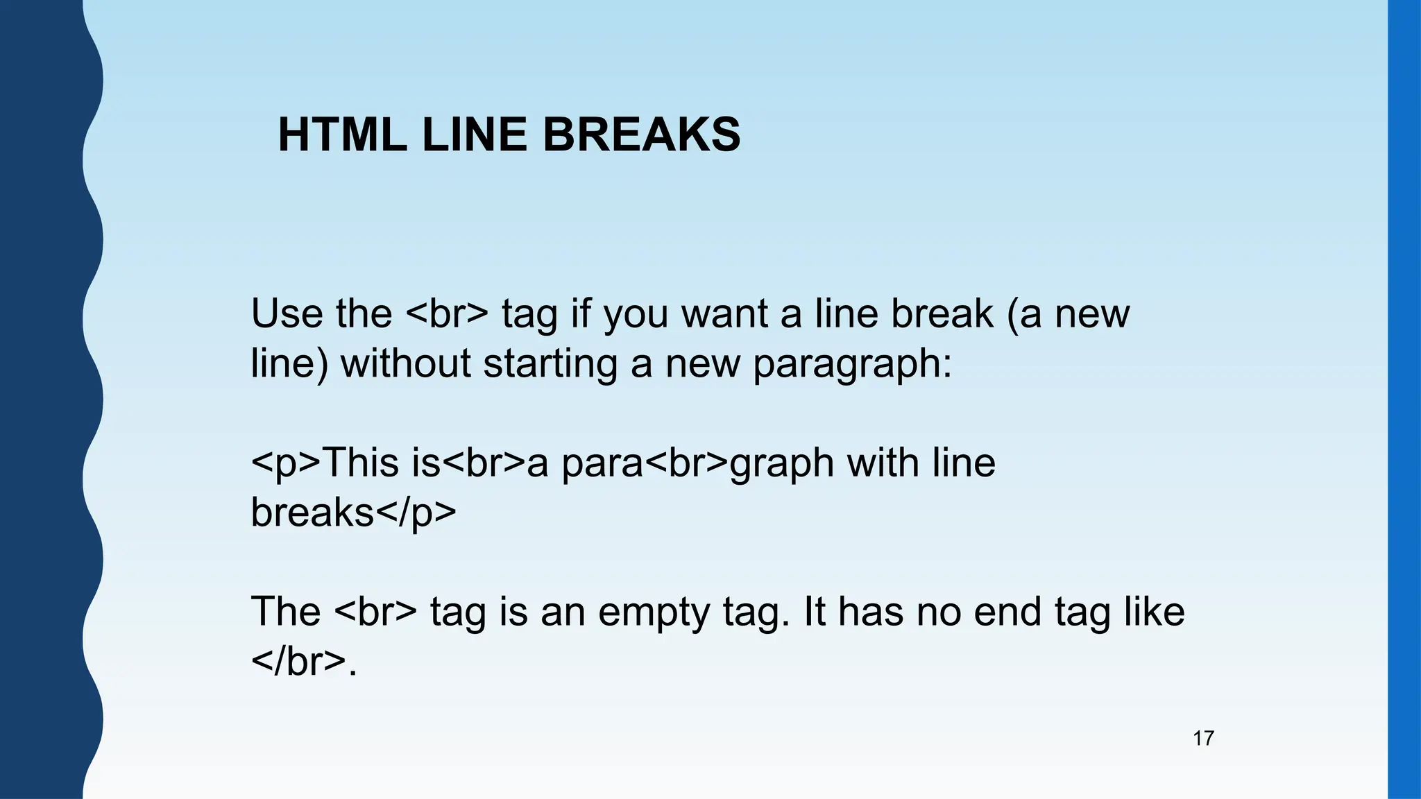 17
Use the <br> tag if you want a line break (a new
line) without starting a new paragraph:
<p>This is<br>a para<br>graph with line
breaks</p>
The <br> tag is an empty tag. It has no end tag like
</br>.
HTML LINE BREAKS
 