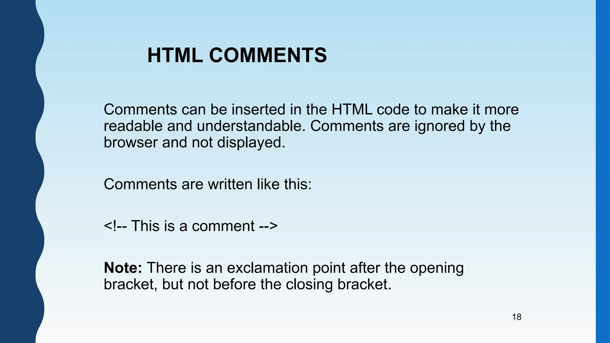 18
Comments can be inserted in the HTML code to make it more
readable and understandable. Comments are ignored by the
browser and not displayed.
Comments are written like this:
<!-- This is a comment -->
Note: There is an exclamation point after the opening
bracket, but not before the closing bracket.
HTML COMMENTS
 