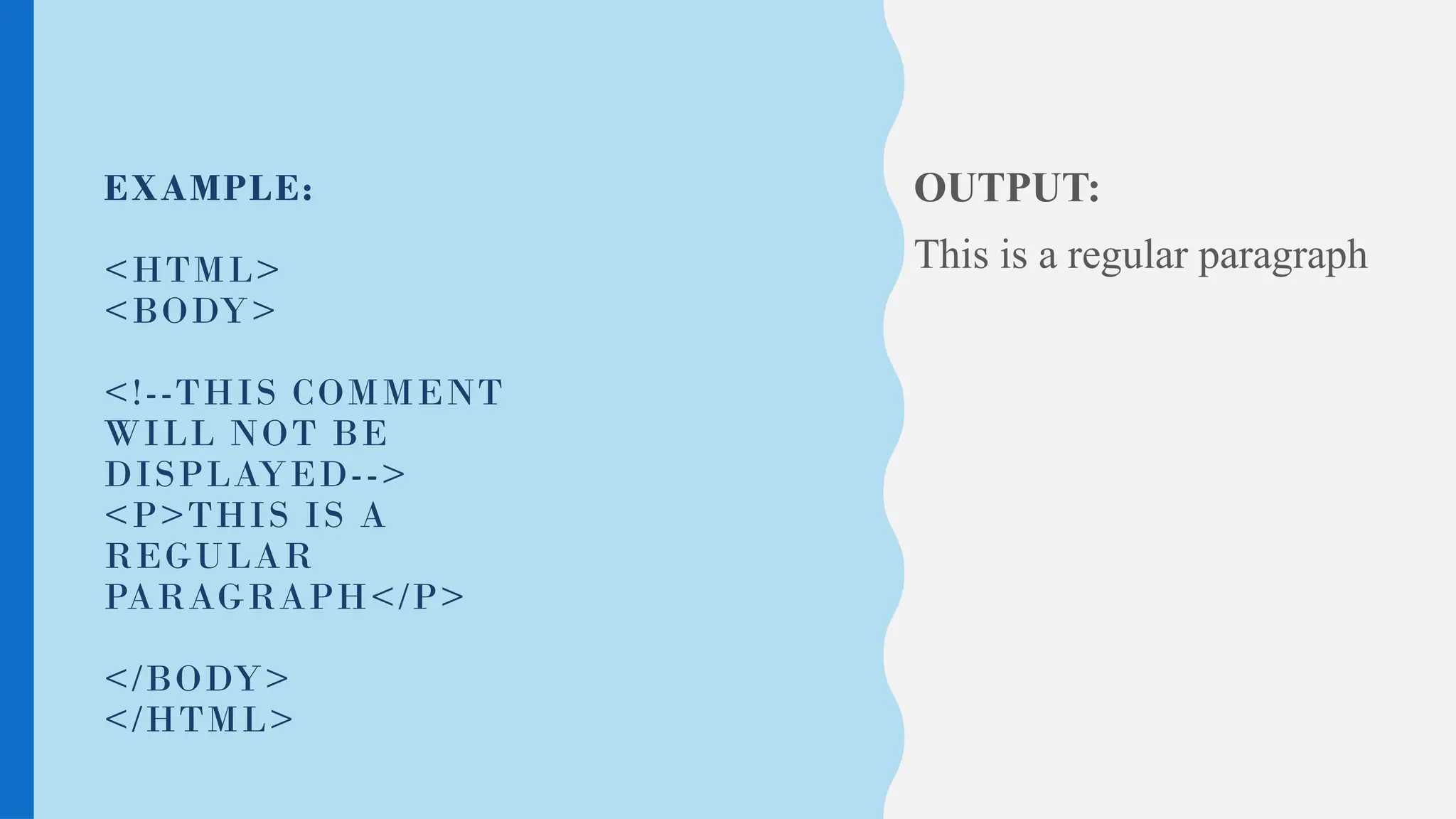 EXAMPLE:
<HTML>
<BODY>
<!--THIS COMMENT
WILL NOT BE
DISPLAYED-->
<P>THIS IS A
REGULAR
PARAGRAPH</P>
</BODY>
</HTML>
OUTPUT:
This is a regular paragraph
 