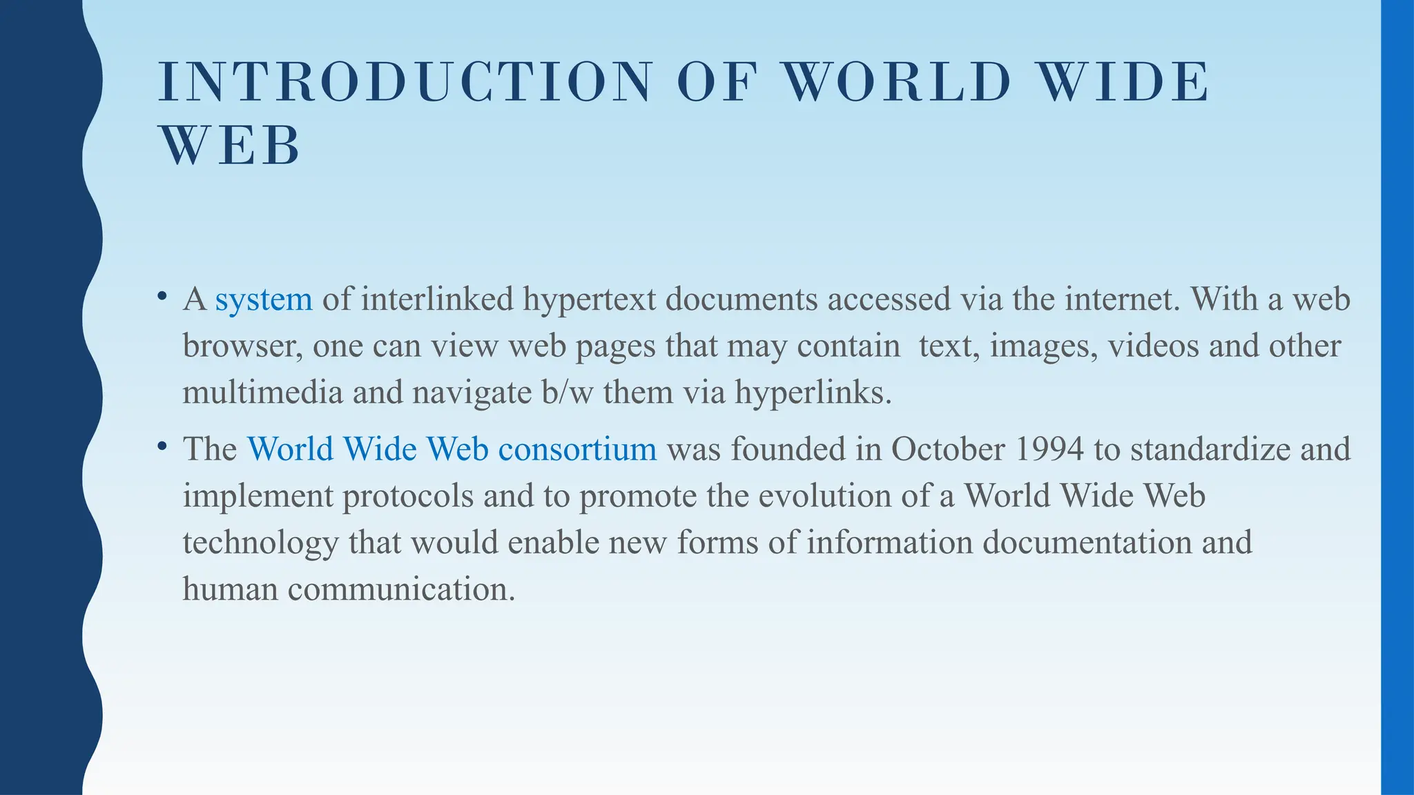 INTRODUCTION OF WORLD WIDE
WEB
• A system of interlinked hypertext documents accessed via the internet. With a web
browser, one can view web pages that may contain text, images, videos and other
multimedia and navigate b/w them via hyperlinks.
• The World Wide Web consortium was founded in October 1994 to standardize and
implement protocols and to promote the evolution of a World Wide Web
technology that would enable new forms of information documentation and
human communication.
 