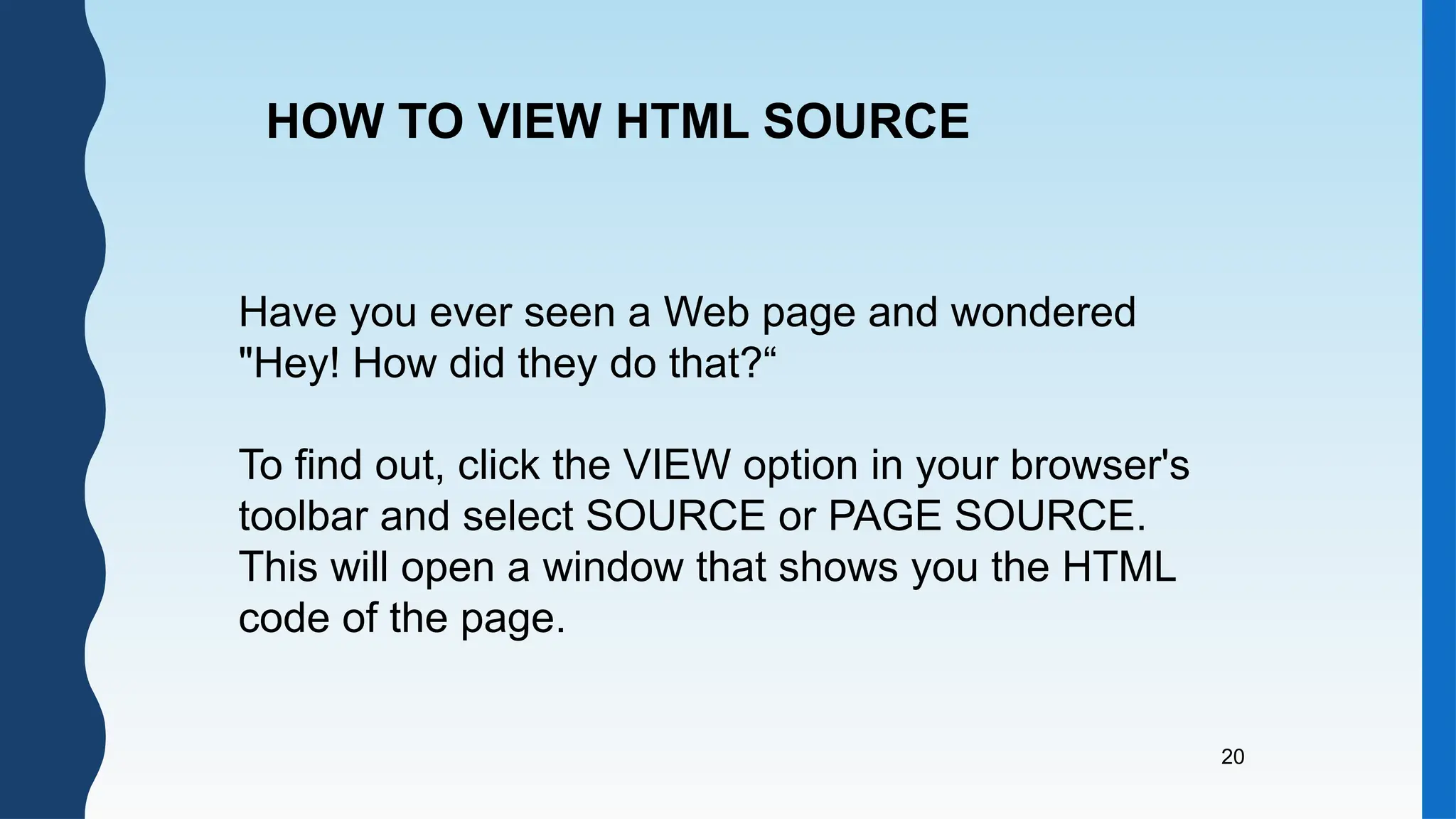 20
Have you ever seen a Web page and wondered
"Hey! How did they do that?“
To find out, click the VIEW option in your browser's
toolbar and select SOURCE or PAGE SOURCE.
This will open a window that shows you the HTML
code of the page.
HOW TO VIEW HTML SOURCE
 