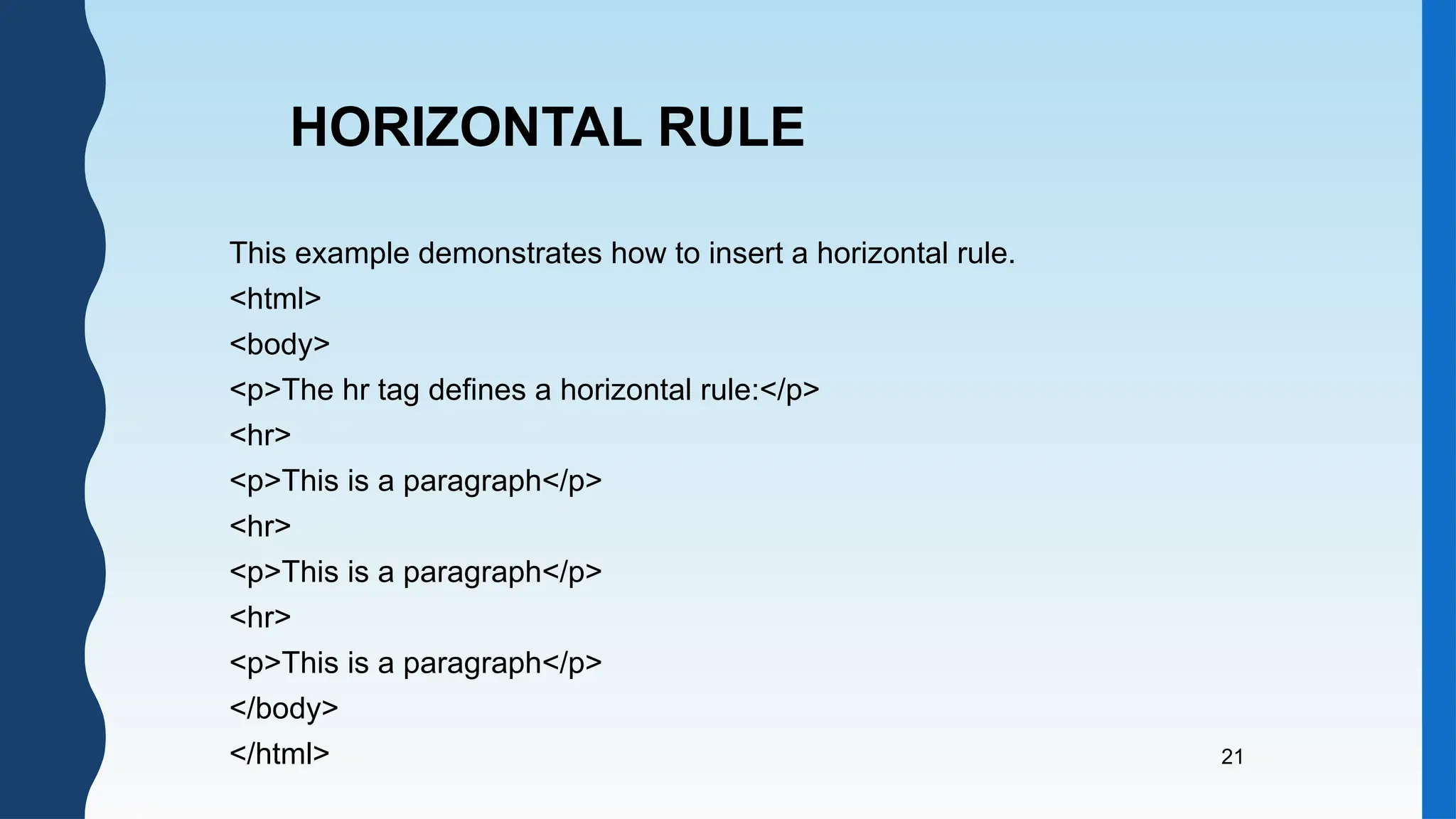 21
This example demonstrates how to insert a horizontal rule.
<html>
<body>
<p>The hr tag defines a horizontal rule:</p>
<hr>
<p>This is a paragraph</p>
<hr>
<p>This is a paragraph</p>
<hr>
<p>This is a paragraph</p>
</body>
</html>
HORIZONTAL RULE
 
