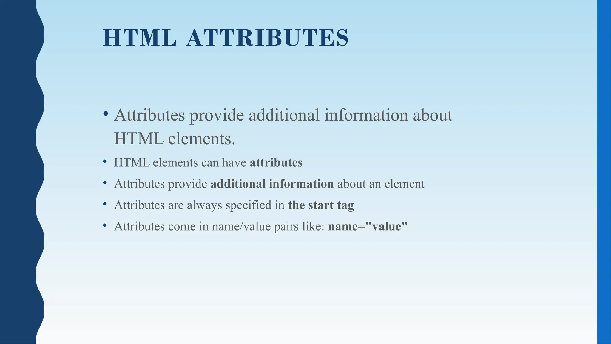 HTML ATTRIBUTES
• Attributes provide additional information about
HTML elements.
• HTML elements can have attributes
• Attributes provide additional information about an element
• Attributes are always specified in the start tag
• Attributes come in name/value pairs like: name="value"
 
