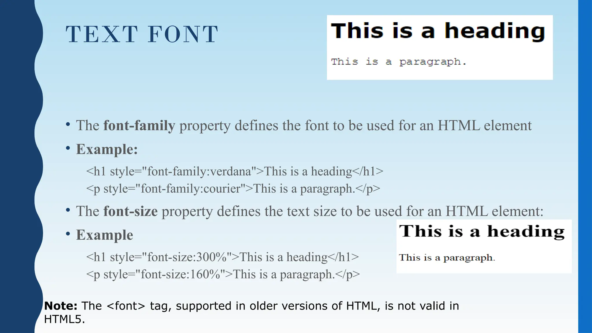 TEXT FONT
• The font-family property defines the font to be used for an HTML element
• Example:
<h1 style="font-family:verdana">This is a heading</h1>
<p style="font-family:courier">This is a paragraph.</p>
• The font-size property defines the text size to be used for an HTML element:
• Example
<h1 style="font-size:300%">This is a heading</h1>
<p style="font-size:160%">This is a paragraph.</p>
Note: The <font> tag, supported in older versions of HTML, is not valid in
HTML5.
 