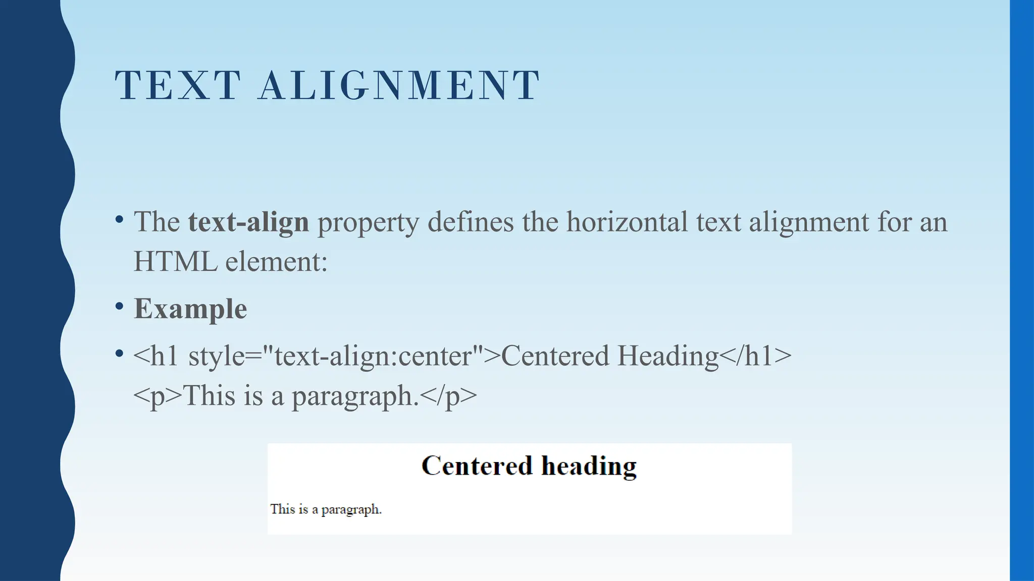 TEXT ALIGNMENT
• The text-align property defines the horizontal text alignment for an
HTML element:
• Example
• <h1 style="text-align:center">Centered Heading</h1>
<p>This is a paragraph.</p>
 