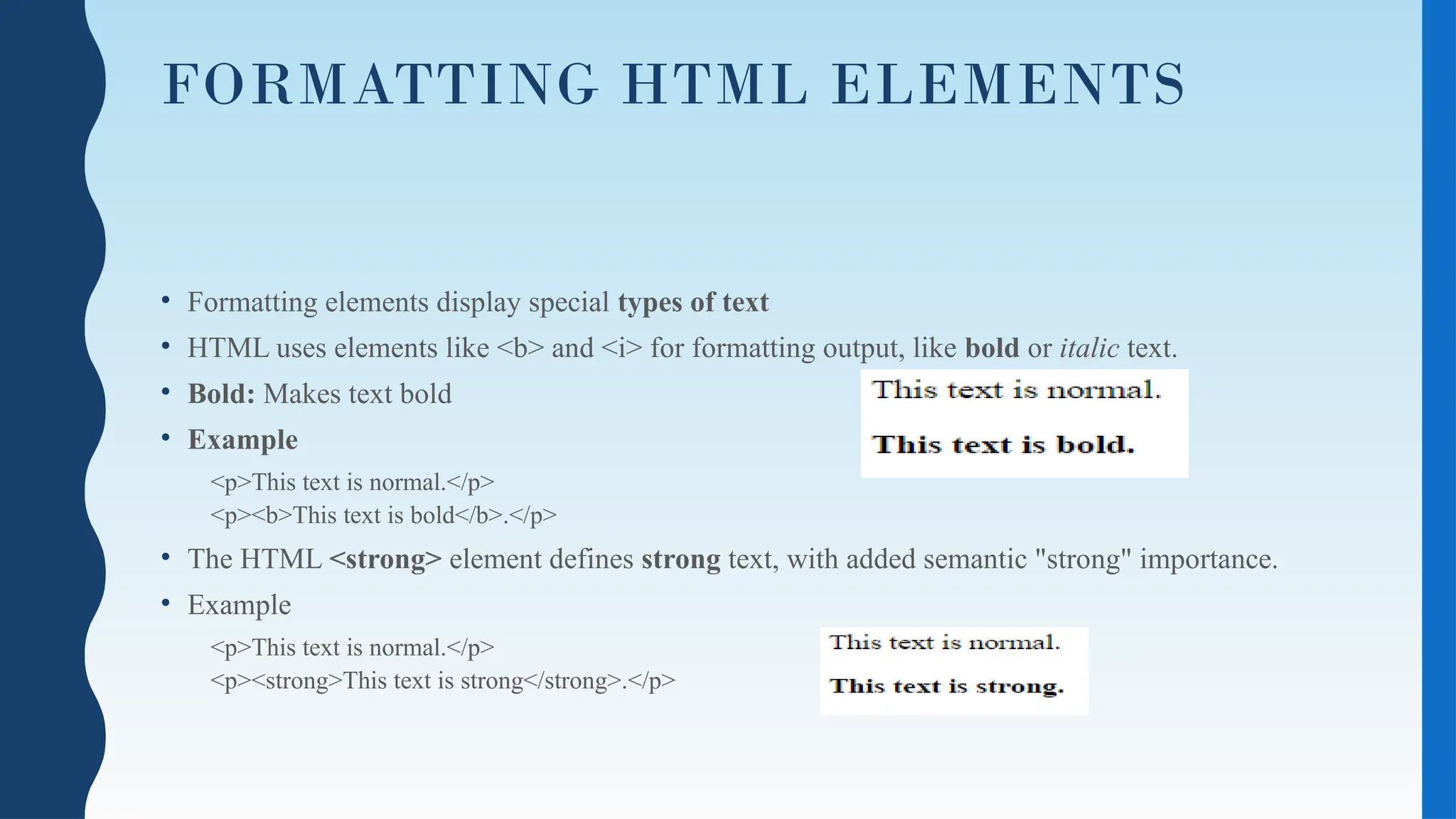 FORMATTING HTML ELEMENTS
• Formatting elements display special types of text
• HTML uses elements like <b> and <i> for formatting output, like bold or italic text.
• Bold: Makes text bold
• Example
<p>This text is normal.</p>
<p><b>This text is bold</b>.</p>
• The HTML <strong> element defines strong text, with added semantic "strong" importance.
• Example
<p>This text is normal.</p>
<p><strong>This text is strong</strong>.</p>
 