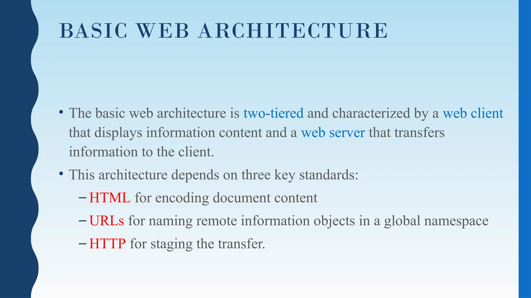 BASIC WEB ARCHITECTURE
• The basic web architecture is two-tiered and characterized by a web client
that displays information content and a web server that transfers
information to the client.
• This architecture depends on three key standards:
– HTML for encoding document content
– URLs for naming remote information objects in a global namespace
– HTTP for staging the transfer.
 