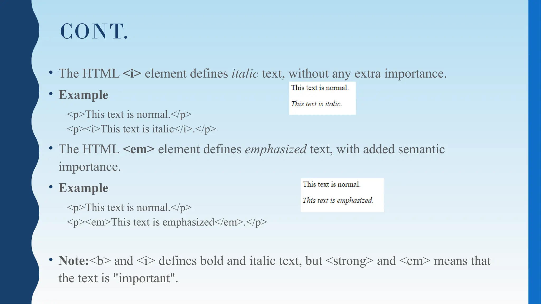 CONT.
• The HTML <i> element defines italic text, without any extra importance.
• Example
<p>This text is normal.</p>
<p><i>This text is italic</i>.</p>
• The HTML <em> element defines emphasized text, with added semantic
importance.
• Example
<p>This text is normal.</p>
<p><em>This text is emphasized</em>.</p>
• Note:<b> and <i> defines bold and italic text, but <strong> and <em> means that
the text is "important".
 