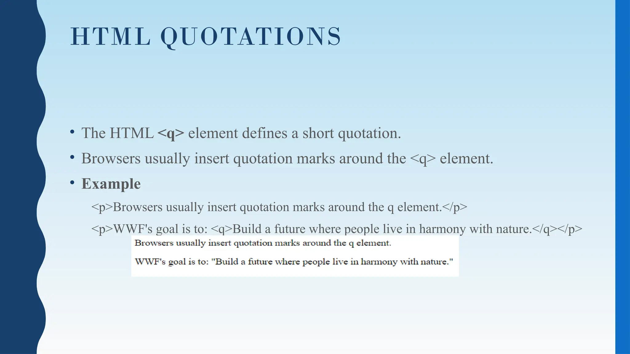 HTML QUOTATIONS
• The HTML <q> element defines a short quotation.
• Browsers usually insert quotation marks around the <q> element.
• Example
<p>Browsers usually insert quotation marks around the q element.</p>
<p>WWF's goal is to: <q>Build a future where people live in harmony with nature.</q></p>
 