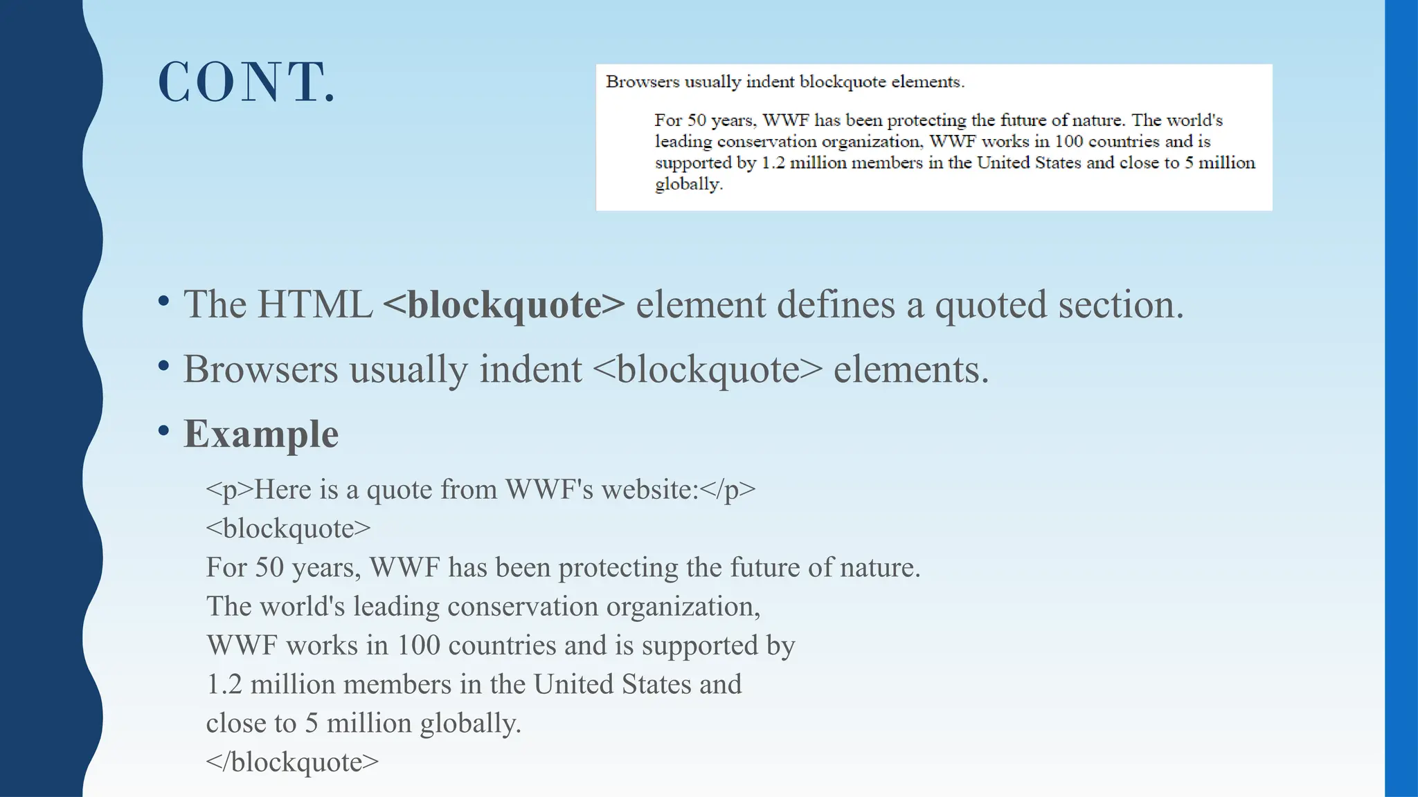 CONT.
• The HTML <blockquote> element defines a quoted section.
• Browsers usually indent <blockquote> elements.
• Example
<p>Here is a quote from WWF's website:</p>
<blockquote>
For 50 years, WWF has been protecting the future of nature.
The world's leading conservation organization,
WWF works in 100 countries and is supported by
1.2 million members in the United States and
close to 5 million globally.
</blockquote>
 