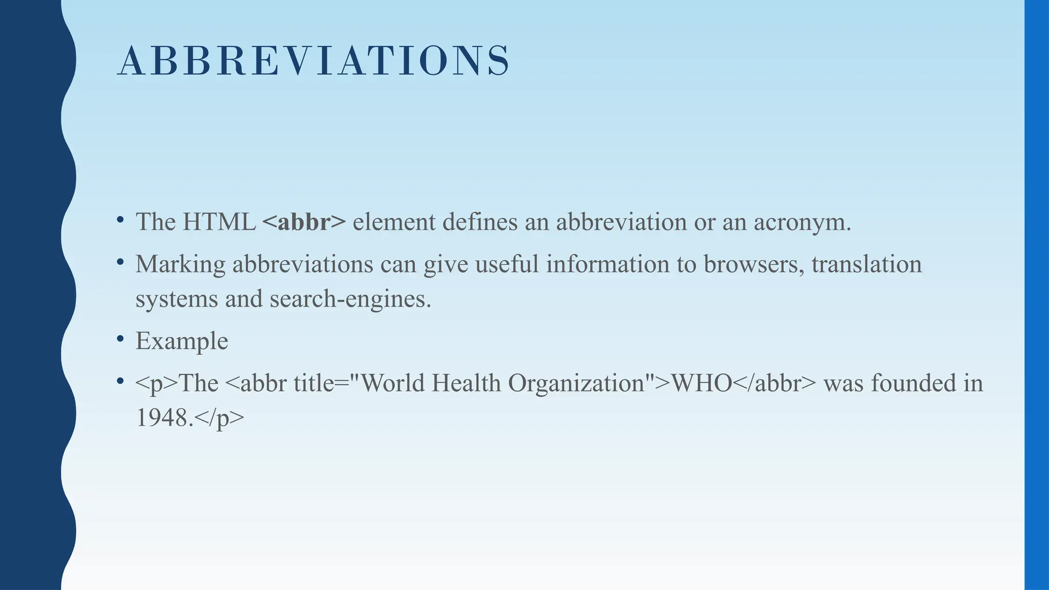 ABBREVIATIONS
• The HTML <abbr> element defines an abbreviation or an acronym.
• Marking abbreviations can give useful information to browsers, translation
systems and search-engines.
• Example
• <p>The <abbr title="World Health Organization">WHO</abbr> was founded in
1948.</p>
 