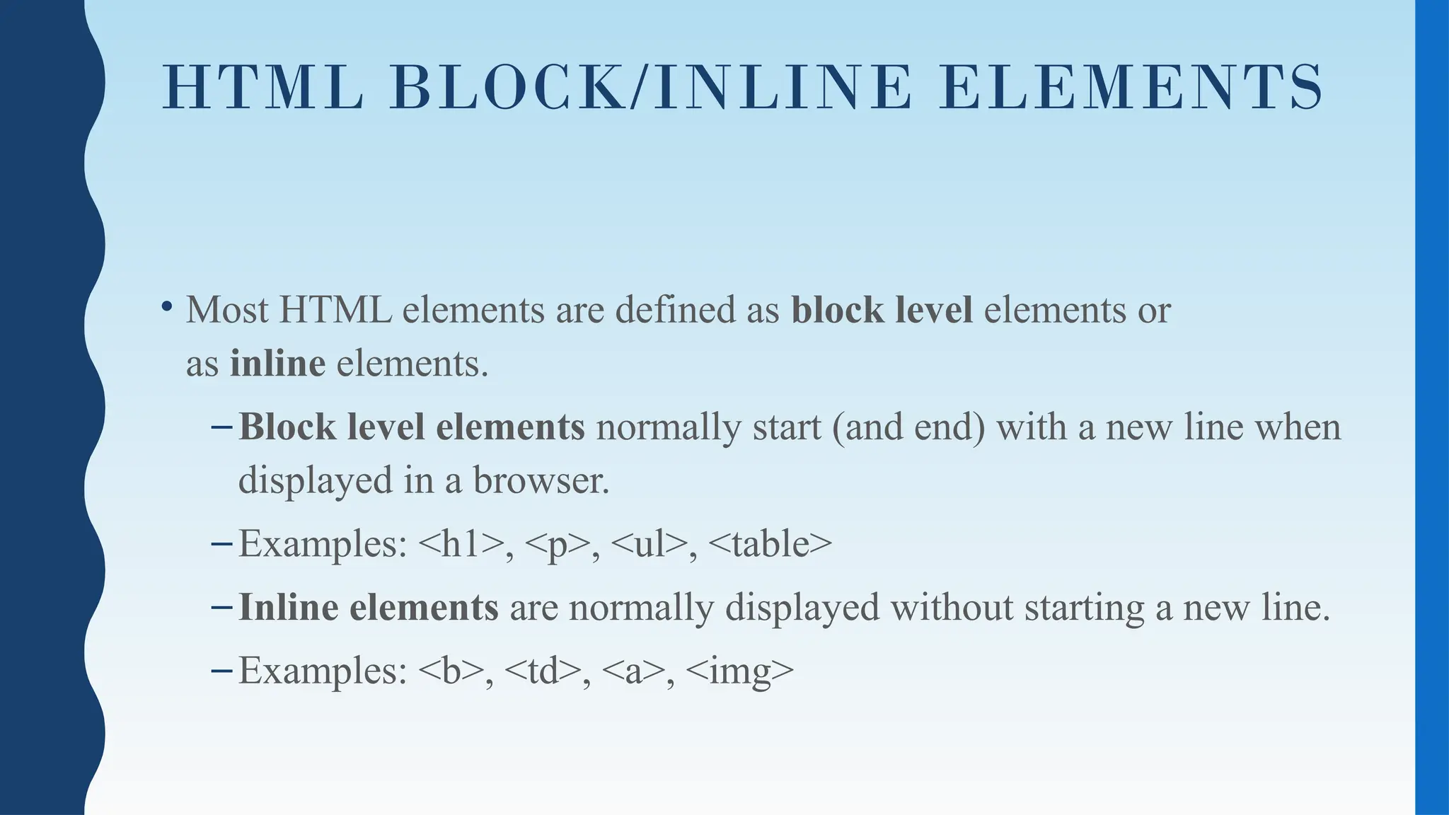 HTML BLOCK/INLINE ELEMENTS
• Most HTML elements are defined as block level elements or
as inline elements.
–Block level elements normally start (and end) with a new line when
displayed in a browser.
–Examples: <h1>, <p>, <ul>, <table>
–Inline elements are normally displayed without starting a new line.
–Examples: <b>, <td>, <a>, <img>
 