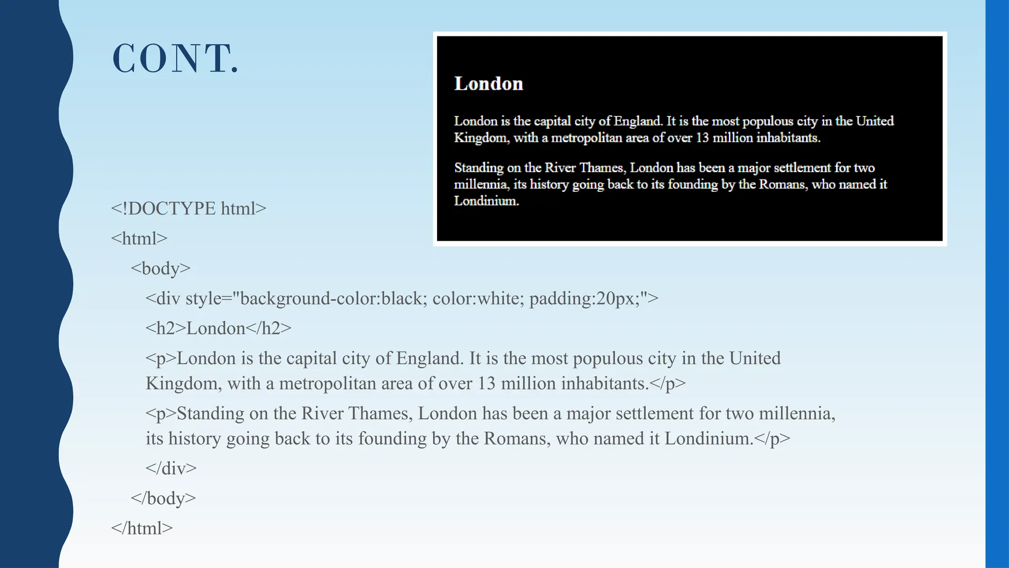 CONT.
<!DOCTYPE html>
<html>
<body>
<div style="background-color:black; color:white; padding:20px;">
<h2>London</h2>
<p>London is the capital city of England. It is the most populous city in the United
Kingdom, with a metropolitan area of over 13 million inhabitants.</p>
<p>Standing on the River Thames, London has been a major settlement for two millennia,
its history going back to its founding by the Romans, who named it Londinium.</p>
</div>
</body>
</html>
 