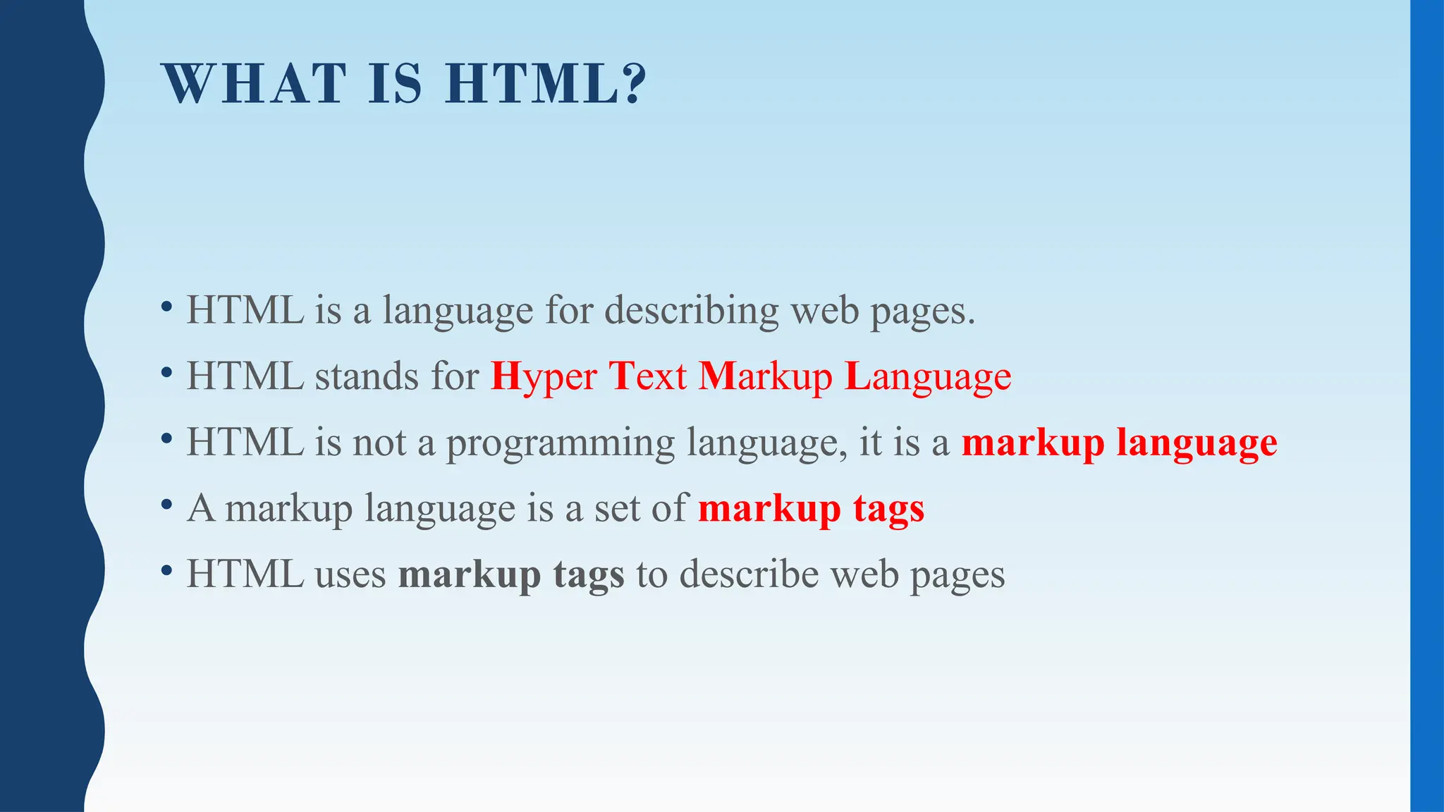 WHAT IS HTML?
• HTML is a language for describing web pages.
• HTML stands for Hyper Text Markup Language
• HTML is not a programming language, it is a markup language
• A markup language is a set of markup tags
• HTML uses markup tags to describe web pages
 