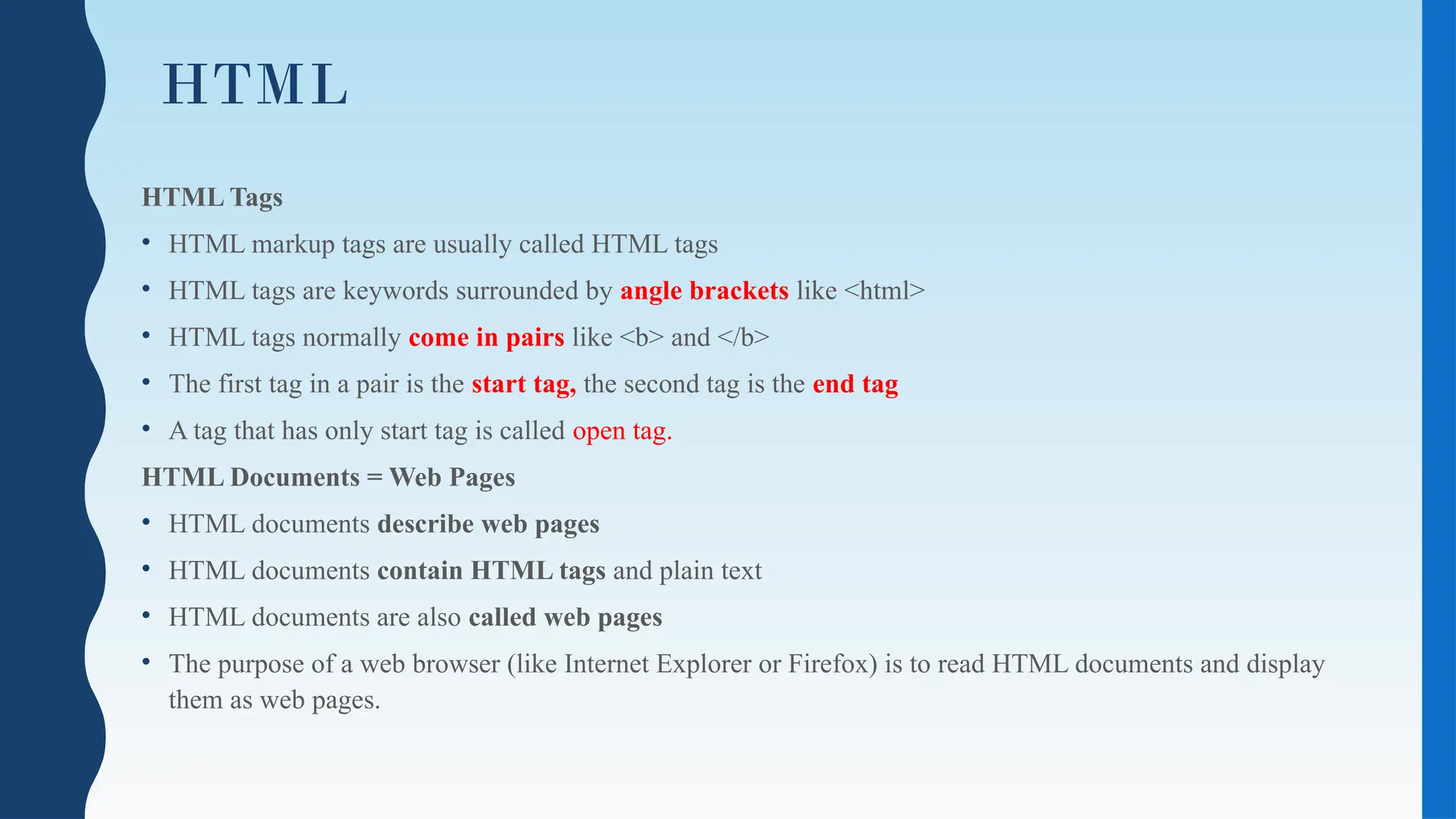 HTML
HTML Tags
• HTML markup tags are usually called HTML tags
• HTML tags are keywords surrounded by angle brackets like <html>
• HTML tags normally come in pairs like <b> and </b>
• The first tag in a pair is the start tag, the second tag is the end tag
• A tag that has only start tag is called open tag.
HTML Documents = Web Pages
• HTML documents describe web pages
• HTML documents contain HTML tags and plain text
• HTML documents are also called web pages
• The purpose of a web browser (like Internet Explorer or Firefox) is to read HTML documents and display
them as web pages.
 
