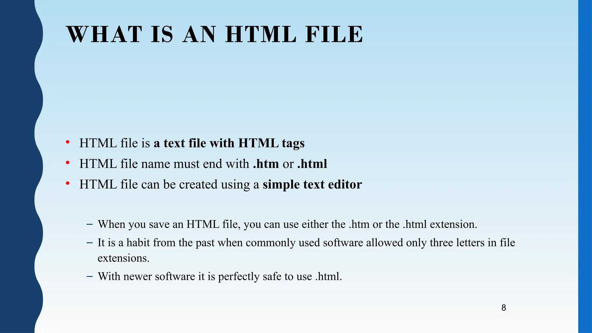 8
WHAT IS AN HTML FILE
• HTML file is a text file with HTML tags
• HTML file name must end with .htm or .html
• HTML file can be created using a simple text editor
– When you save an HTML file, you can use either the .htm or the .html extension.
– It is a habit from the past when commonly used software allowed only three letters in file
extensions.
– With newer software it is perfectly safe to use .html.
 