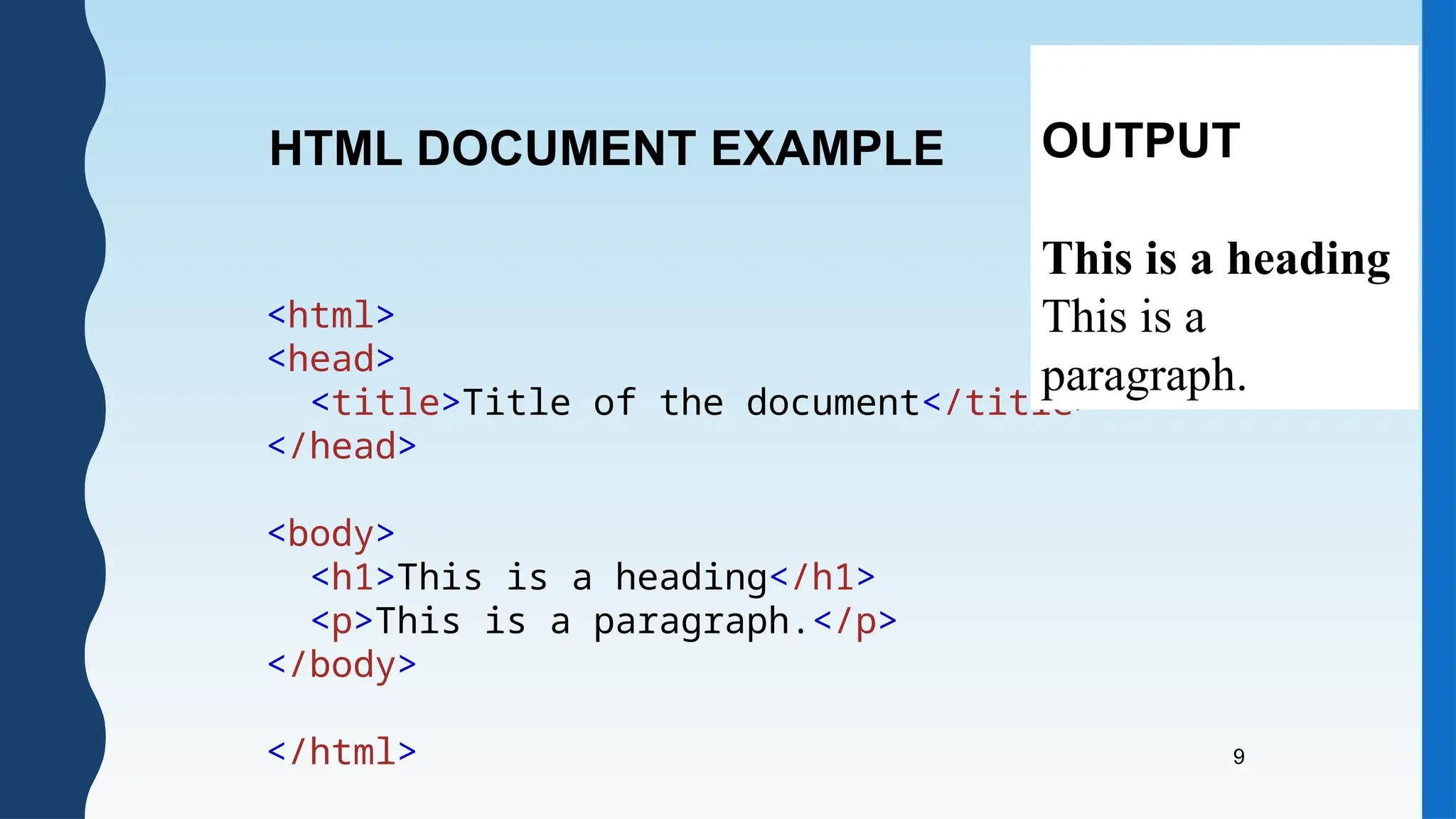 9
<html>
<head>
<title>Title of the document</title>
</head>
<body>
<h1>This is a heading</h1>
<p>This is a paragraph.</p>
</body>
</html>
HTML DOCUMENT EXAMPLE OUTPUT
This is a heading
This is a
paragraph.
 