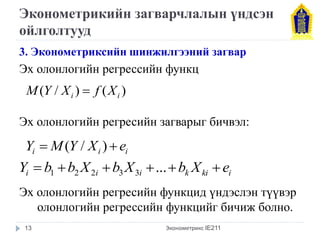 Эконометрикийн загварчлалын үндсэн 
ойлголтууд 
3. Эконометриксийн шинжилгээний загвар 
Эх олонлогийн регрессийн функц 
Эх олонлогийн регресийн загварыг бичвэл: 
Эх олонлогийн регресийн функцид үндэслэн түүвэр 
олонлогийн регрессийн функцийг бичиж болно. 
Эконометрикс IE211 
( / ) ( ) i i M Y X  f X 
i i i Y  M(Y / X )  e 
i i i k ki i Y  b b X b X ...b X e 1 2 2 3 3 
13 
 
