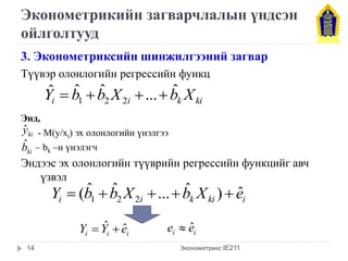 Эконометрикийн загварчлалын үндсэн 
ойлголтууд 
3. Эконометриксийн шинжилгээний загвар 
Түүвэр олонлогийн регрессийн функц 
Энд, 
- M(y/xi) эх олонлогийн үнэлгээ 
– bk –н үнэлэгч 
Эндээс эх олонлогийн түүврийн регрессийн функцийг авч 
үзвэл 
Эконометрикс IE211 
i i k ki Yˆ bˆ bˆ X ... bˆ X 
1 2 2     
ki yˆ 
ki bˆ 
i i k ki i Y (bˆ bˆ X ... bˆ X ) eˆ 1 2 2      
i i i Y  Yˆ  eˆ i i e  eˆ 
14 
 