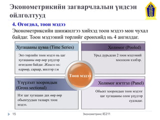 Эконометрикийн загварчлалын үндсэн 
ойлголтууд 
Хугацааны цуваа (Time Series) 
Үзүүлэлт хоорондын 
(Gross sectional) 
Холимог (Pooled) 
Холимог нэгтгэл (Panel) 
Энэ төрлийн тоон мэдээ нь цаг 
хугацааны өөр өөр үеүдээр 
өгөгдсөн байдаг. Жишээ нь: 
өдрөөр, сараар, жилээр г.м 
Урьд дурьдсан 2 тоон мэдээний 
хосолсон хэлбэр. 
4. Өгөгдөл, тоон мэдээ 
Эконометриксийн шинжилгээ хийхэд тоон мэдээ мөн чухал 
байдаг. Тоон мэдээний төрлийг ерөнхийд нь 4 ангилдаг. 
Тоон мэдээ 
Нэг цаг хугацаан дах өөр өөр 
обьектуудын талаарх тоон 
мэдээ. 
Обьект хоорондын тоон мэдээг 
цаг хугацааны олон үеүдээр 
судладаг. 
15 Эконометрикс IE211 
 