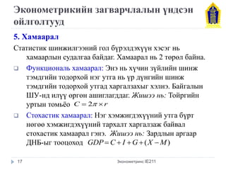 Эконометрикийн загварчлалын үндсэн 
ойлголтууд 
5. Хамаарал 
Статистик шинжилгээний гол бүрэлдэхүүн хэсэг нь 
хамаарлын судалгаа байдаг. Хамаарал нь 2 төрөл байна. 
 Функциональ хамаарал: Энэ нь хүчин зүйлийн шинж 
тэмдгийн тодорхой нэг утга нь үр дүнгийн шинж 
тэмдгийн тодорхой утгад харгалзахыг хэлнэ. Байгалын 
ШУ-нд илүү өргөн ашиглагддаг. Жишээ нь: Тойргийн 
уртын томьёо 
 Стохастик хамаарал: Нэг хэмжигдэхүүний утга бүрт 
нөгөө хэмжигдэхүүний тархалт харгалзаж байвал 
стохастик хамаарал гэнэ. Жишээ нь: Зардлын аргаар 
ДНБ-ыг тооцоход 
Эконометрикс IE211 
C  2 r 
GDPC  I G(X M) 
17 
 