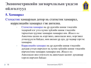 Эконометрикийн загварчлалын үндсэн ойлголтууд 
5. Хамаарал 
Стохастик хамаарлын дотор нь статистик хамаарал, корреляцийн хамаарал гэж ангилна. 
Статистик хамаарал нь үр дүнгийн шинж тэмдгийн тодорхой нэг утга хүчин зүйлийн шинж тэмдгийн тархалтын хуулиас хамаарах хамаарал юм. Жишээ нь: Ажилчны цалин нь мэргэжил, ажилласан жил, мэргэжил дээшлүүлсэн байдал, мөн ажлын үр дүн, ур чадвар зэргээс хамаарна. 
Корреляцийн хамаарал нь үр дүнгийн шинж тэмдгийн дундаж утгын өөрчлөлт нь хүчин зүйлийн шинж тэмдгийн өөрчлөлтөөс хамаарах хамаарал юм. Жишээ нь: Ажилласан жил нэмэгдэх нь ажилчдын цалинг дунджаар хэрхэн өөрчлөх байдал 
Эконометрикс IE211 
18  