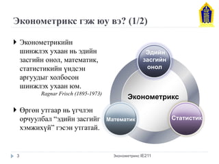 Эконометрикс гэж юу вэ? (1/2) 
Эконометрикс 
Эдийн засгийн онол 
Математик 
Статистик 
Эконометрикийн шинжлэх ухаан нь эдийн засгийн онол, математик, статистикийн үндсэн аргуудыг холбосон шинжлэх ухаан юм. Ragnar Frisch (1895-1973) 
Өргөн утгаар нь үгчлэн орчуулбал “эдийн засгийг хэмжихүй” гэсэн утгатай. 
Эконометрикс IE211 
3  