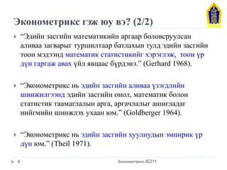 Эконометрикс гэж юу вэ? (2/2) 
“Эдийн засгийн математикийн аргаар боловсруулсан аливаа загварыг туршилтаар батлахын тулд эдийн засгийн тоон мэдээнд математик статистикийг хэрэглэж, тоон үр дүн гаргаж авах үйл явцаас бүрдэнэ.” (Gerhard 1968). 
“Эконометрикс нь эдийн засгийн аливаа үзэгдлийн шинжилгээнд эдийн засгийн онол, математик болон статистик таамаглалын арга, аргачлалыг ашигладаг нийгмийн шинжлэх ухаан юм.” (Goldberger 1964). 
“Эконометрикс нь эдийн засгийн хуулиудын эмпирик үр дүн юм.” (Theil 1971). 
Эконометрикс IE211 
4  