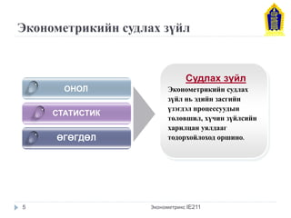 Эконометрикийн судлах зүйл 
ОНОЛ 
СТАТИСТИК 
ӨГӨГДӨЛ 
Судлах зүйл 
Эконометрикийн судлах зүйл нь эдийн засгийн үзэгдэл процессуудын төлөвшил, хүчин зүйлсийн харилцан уялдааг тодорхойлоход оршино. 
5 
Эконометрикс IE211  