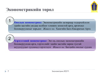 Эконометрикийн төрөл 
Эконометрикс IE211 
1 
2 
Онолын эконометрикс: Эконометрикийн загвараар тодорхойлсон эдийн засгийн уялдаа холбоог хэмжих зохистой арга, аргачлал боловсруулахыг зорьдог. Жишээ нь: Хамгийн Бага Квадратын Арга 
Хэрэглээний эконометрикс: Энэ нь онолын эконометрикийн боловсруулсан арга, хэрэгслийг эдийн засгийн зарим тусгай асуудлуудыг судлахад хэрэглэдэг. Жишээ нь: Багцийн онолыг судлах 
7  