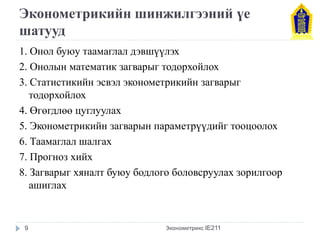 Эконометрикийн шинжилгээний үе шатууд 
1. Онол буюу таамаглал дэвшүүлэх 
2. Онолын математик загварыг тодорхойлох 
3. Статистикийн эсвэл эконометрикийн загварыг тодорхойлох 
4. Өгөгдлөө цуглуулах 
5. Эконометрикийн загварын параметрүүдийг тооцоолох 
6. Таамаглал шалгах 
7. Прогноз хийх 
8. Загварыг хяналт буюу бодлого боловсруулах зорилгоор ашиглах 
Эконометрикс IE211 
9  