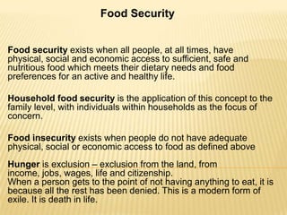 Food Security
Food security exists when all people, at all times, have
physical, social and economic access to sufficient, safe and
nutritious food which meets their dietary needs and food
preferences for an active and healthy life.
Household food security is the application of this concept to the
family level, with individuals within households as the focus of
concern.
Food insecurity exists when people do not have adequate
physical, social or economic access to food as defined above

Hunger is exclusion – exclusion from the land, from
income, jobs, wages, life and citizenship.
When a person gets to the point of not having anything to eat, it is
because all the rest has been denied. This is a modern form of
exile. It is death in life.

 